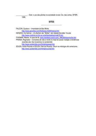 _____________ - Ewl : o uso das plantas na sociedade iormn¢o . Cia. das Letras, SP/BR,
1996.
SITES
_____________________
FALCON, Gustavo – Irmandade da Boa Morte.
http://www.geocities.com/Wellesley/4328/historia.htm
HERZOG, Íris Hahner – Im Zeichen der “Mütter”: der Gelpq¢l -Bundder Yormn¢o .
http://www.mvblind.uni-linz.ac.at/afrika/katalog/node79.htm
ITAOMAN, Mestre. A casa de Ifo . www.members.xoom.com/_XMCM/okanimo/ifa.htm
PRANDI, Reginaldo – Conceitos de vida e morte no ritual do axexr : tradiçs o e tptq¢rt cias
recentes dos ritos funero rios no candombll .
http://www.candomble.com/htmlpt/asesept.htm
SOUZA, Andr
£
Ricardo e SOUZA, Patrícia Ricardo. Oxum na mitologia afro americana.
http://www.candomble.com/htmlpt/oxumpt.htm.
 
