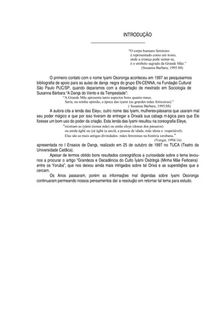 INTRODUÇÃO
_______________________
“O corpo humano feminino
é representado como um trono,
onde a criança pode sentar-se,
é o símbolo sagrado da Grande Mãe.”
(Susanna Barbara; 1995:88)
O primeiro contato com o nome Iyami Osoronga aconteceu em 1997 ao pesquisarmos
bibliografia de apoio para as aulas de dança negra do grupo EN-CENNA, na Fundaç
¡
Cultural
S
¡
Paulo PUC/SP, quando deparamos com a dissertaç
¡!¥¢¦
mestrado em Sociologia de
Susanna B§ rbara “A Dança do Vento e da Tempestade”:
“A Grande Mãe apresenta tanto aspectos bons quanto maus.
Seria, na minha opinião, a época das iyami (as grandes mães feiticeiras).”
( Susanna Bárbara, 1995:88)
A autora cita a lenda das Eleye, outro nome das Iyami, mulheres-p§ ssaros que usaram mal
seu poder m§

ico e que por isso tiveram de entregar a Orixal§ sua cabaça m§

ica para que Ele
fizesse um bom uso do poder da criaç o. Esta lenda das Iyami resultou na coreografia Eleye,
“existiam as iyàmi (nossa mãe) ou então eleye (donas dos pássaros)
ou ainda àgbá ou iyá àgbá (a anciã, a pessoa de idade, mãe idosa e respeitável).
Elas são as mais antigas divindades- mães femininas na história iorubana.”
(Verger, 1994:16)
apresentada no I Ensaios de Dança, realizado em 25 de outubro de 1997 no TUCA (Teatro da
Universidade Católica).
Apesar de termos obtido bons resultados coreogr§ ficos a curiosidade sobre o tema levou-
nos a procurar o artigo “Grandeza e Decad

cia do Culto Ìyàmi Òsòròngà (Minha M
¦
Feiticeira)
entre os Yoruba”, que nos deixou ainda mais intrigados sobre tal Orix§ e as superstiç# es que a
cercam.
Os Anos passaram, por
£
m as informaç# es mal digeridas sobre Iyami Osoronga
continuaram permeando nossos pensamentos daí a resoluç
¡¦
m retornar tal tema para estudo.
 