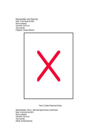Representaç
¡
: Iyami Osoronga
Data: 10 de março de 2001.
Acervo pessoal.
Tamanho 10x15 cm.
Tipo colorida.
Fotógrafa: Yaskara Manzini
Foto 5: Cart
¡
Postal dos Orix§ s
Representaç o: Oxum – I
'
¨§
¥¢'
s  guas doces e cachoeiras.
Data: 18 de julho de 2001.
Acervo pessoal.
Tamanho 10x15 cm.
Tipo colorido.
Artista: Aurilda Sanches
 