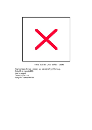 Foto 6: Mural dos Orix§ s (Carib
£
) – Detalhe
Representaç
¡
: Coruja,
¡¤
§ ssaro que representa Iyami Osoronga.
Data: 29 de março de 2001.
Acervo pessoal.
Tamanho 10x15 cm.
Fotógrafa: Yaskara Manzini
 