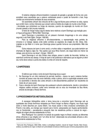 O sistema religioso africano-brasileir
¡%£%
assado de geraç
¡('
geraç
¡
de forma oral, pois
acreditam seus sacerdotes que a palavra verbalizada possui o poder de transmitir o Ax
£
, força
contida nos ensinamento herdados de seus ancestrais.
Os sacerdotes utilizam dos or§ culos de If§
¦
Jogo de Búzios para conhecer os odús, signos
que cont m itans: contos milenares que versam sobre a história da criaç
¡¤¥¢¡
mundo e dos Orix§ s
- divindades que simbolizam as forças da natureza, quando da separaç
¡)¥¢¡
mundo em Orum
(mundo celeste) e Ai (mundo material).
O texto de Verger traduz alguns destes itans relativos a Iyami Òsòròngà, cuja traduç
¡
para
a língua portugues
'£
“Minha M
¦
” Osoronga.
Iyami Osoron
¢'0£0
ropriet§ ria de um

§ ssaro chamado Aragamago e de uma cabaça
segundo o odú Ìr
£
t
£
Ogbè. (Verger; 1992:80).
Para os religiosos africanos e afro-descendentes, a representaç o mais perfeita do
Univers
¡1£!'
Cabaça: Igbadu onde est
¡
contidos os segredos da criaç
¡1¥¢¡
Ai . Odùa, Odù¢
¨¢§ je ou Iya Mal
£2£
o nome que Osoronga possui quando torna-se sua propriet§ ria: M
¦
dos
Orix§ s.
Outra m§ scara de Iyami
£
como anci , a mulher s§ bia e respeit§ vel, que pode tam¨
£
m ser
chamada de Àgbà ou Igba nla: “Aos apelos que seus filhos fizerem, ela respo nder§ do interior da
cabaça, pois ela tornou-se idosa”. (Verger; 1994:67)
Iyami Osorong
'3£
© m dos Orix§ s mais antigos, possui o poder de fecundar, fertilizar ou
esterilizar conforme seu desejo. A força de Iyami
£
t o poderosa e aterradora que se al

©
£
m proferir
seu nome deve colocar a ponta dos dedos no c
  ¡¦
m sinal de respeito.
1.2 HIPÓTESES
O sil

cio que ronda o nome de Iyami Osoronga leva a supor:
1. Se Osoronga foi um mito matriarcal do período neolítico –
£
oca na qual o sistema familiar,
conceito de posse e leis
 ¡¤¦
ram definidos, ent
¡4¡4
ânico, terror e superstiç
¡
existente entre
os sacerdotes e devotos dos cultos africano e afro-descendentes poderiam ser resultantes do
medo de um caos social.
2. Caso a devotas de Iyami Osorong
'%
o pudessem cult©§ -la abertamente, devido o sincretismo
religioso católico -iorubano, ent
¡
seria venerada sob os v
£
© s da Irmandade da Boa Morte,
atrav
£
s da devoç
¡¤'
Nossa Senhora.
1.3 PROCEDIMENTOS METODOLÓGICOS
A escassez bibliogr§ fica sobre o tema levou-nos a encontrar Iyami Osoronga sob as
qualidades dos Orix§ s femininos retratados por Pierre Verger na Bahia e Ni
¢£
ria, nos rituais nagô
sobre a morte descritos por Juana Elbein, nos rituais axex
¦
mitos iorubanos comentados por
Prandi e nos abiku, as crianças que nascem para morrer, pesquisados por Augras aprofundando-
nos no Candombl
£
– percebendo-o enquanto fator de resist

cia política e cultural do negro -
religi
¡¤¥¢¦¤¡
rigem africana estabelecida no País.
Nina Rodrigues1 foi o pioneiro no estudo da quest
¡%
egra no Brasil, estudou as diferentes
etnias africanas e sua religi o com “um olhar de fora”: distanciado da comunidade africana e afro-
descendente estabelecida no País.
1 Raimundo Nina Rodrigues (1862-1906), m576 ico e antropólogo brasileiro, natural de Vargem Grande, Mato Grosso,
analisou os problemas do negro no Brasil com profundidade tornando-se refer879 cia para i97@ meros pesquisadores sobre
 