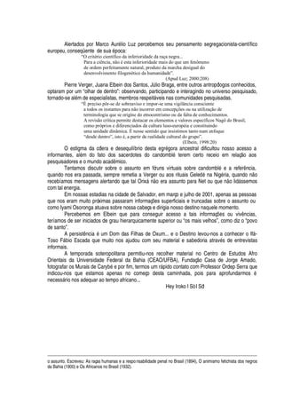 Alertados por Marco Aur
£
lio Luz percebemos seu pensamento segregacionista-científico
europeu, conseqüente de s©
'¤£¢
oca:
“O critério científico da inferioridade da raça negra...
Para a ciência, não é esta inferioridade mais do que um fenômeno
de ordem perfeitamente natural, produto da marcha desigual do
desenvolvimento filogenético da humanidade”.
(Apud Luz; 2000:208)
Pierre Verger, Juana Elbein dos Santos, JA lio Braga, entre outros antropólogos conhecidos,
optaram por um “olhar de dentro”: observando, participando e interagindo no universo pesquisado,
tornado-se al
£
m de especialistas, membros respeit§ veis nas comunidades pesquisadas.
“É preciso pôr-se de sobreaviso e impor-se uma vigilância consciente
a todos os instantes para não incorrer em concepções ou na utilização de
terminologia que se origine do etnocentrismo ou da falta de conhecimentos.
A revisão crítica permite destacar os elementos e valores específicos Nagô do Brasil,
como próprios e diferenciados da cultura luso-européia e constituindo
uma unidade dinâmica. É nesse sentido que insistimos tanto num enfoque
“desde dentro”, isto é, a partir da realidade cultural do grupo”.
(Elbein, 1998:20)
O estigma da cólera e desequilíbrio desta egr
£
gora ancestral dificultou nosso acesso a
informantes, al
£
m do fato dos sacerdotes do candombl
£
terem certo receio em relaç o aos
pesquisadores e o mundo ac
'¢¥
 mico.
Tentamos discutir sobre o assunto em fóruns virtuais sobre candombl
£
e a refer ncia,
quando nos era passada, sempre remetia a Verger ou aos rituais Gele
¥£B
a Nig
£
ria, quan
¥¢¡C
o
recebíamos mensagens alertando que tal Orix§ n
¡
era assunto para Net ou que

o li
¥
§ ssemos
com tal energia.
Em nossas estadias na cidade de Salvador, em março e julho de 2001, apenas as pessoas
que nos eram muito próximas passaram informaç# es superficiais e truncadas sobre o assunto ou
como Iyami Osoronga atuava sobre nossa cabeça e dirigia nosso destino naquele momento.
Percebemos em Elbein que para conseguir acesso a tais informaç#
¦
s ou viv ncias,
teríamos de ser iniciados de grau hierarquicamente superior ou “os mais velhos”, como diz o “povo
de santo”.
A persist nci
'2£
um Dom das Filhas de Oxum... e o Destino levou-nos a conhecer o If§ -
Toso F§¢¨ io Escada que muito nos ajudou com seu material e sabedoria atrav
£
s de entrevistas
informais.
A temporada soteropolitana permitiu-nos recolher material no Centro de Estudos Afro
Orientais da Universidade Federal da Bahia (CEAO/UFBA), Fundaç o Casa de Jorge Amado,
fotografar os Murais de Cary¨
£4¦4
or fim, termos um r§

ido contato com Professor Ordep Serra que
indicou-nos que estamos apenas no começo desta caminhada, pois para aprofundarmos
£
necess§ rio nos adequar ao tempo africano...
Hey Iroko I Sò I Só!
o assunto. Escreveu: As raças humanas e a responsabilidade penal no Brasil (1894), O animismo fetichista dos negros
da Bahia (1900) e Os Africanos no Brasil (1932).
 