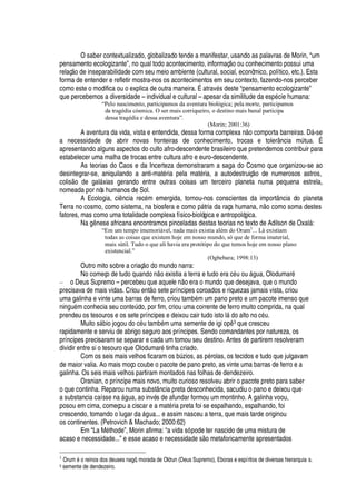 O saber contextualizado, globalizado tende a manifestar, usando as palavras de Morin, “um
pensamento ecologizante”, no qual todo acontecimento, informaç
¡¤¡
© conhecimento possui uma
relaç o de inseparabilidade com seu meio ambiente (cultural, social, econômico, político, etc.). Esta
forma de entender e refletir mostra-nos os acontecimentos em seu contexto, fazendo-nos perceber
como este o modifica ou o explica de outra maneira. É atrav
£
s deste “pensamento ecologizante”
que percebemos a diversidade – individual e cultural – apesar da similitude da es
¢£
cie humana:
“Pelo nascimento, participamos da aventura biológica; pela morte, participamos
da tragédia cósmica. O ser mais corriqueiro, o destino mais banal participa
dessa tragédia e dessa aventura”.
(Morin; 2001:36)
A aventura da vida, vista e entendida, dessa forma complexa n
¡
comporta barreiras. D§ -se
a necessidade de abrir novas fronteiras de conhecimento, trocas e tolerância mA tua. É
apresentando alguns aspectos do culto afro-descendente brasileiro que pretendemos contribuir para
estabelecer uma malha de trocas entre cultura afro e euro-descendente.
As teorias do Caos e da Incerteza demonstraram a saga do Cosmo que organizou-se ao
desintegrar-se, aniquilando a anti-mat
£
ria pela mat
£
ria, a autodestruiç
¡
de numerosos astros,
colis o de gal§ xias gerando entre outras coisas um terceiro planeta numa pequena estrela,
nomeada por nós humanos de Sol.
A Ecologia, ci

cia rec
£
m emergida, tornou-nos conscientes da importância do planeta
Terra no cosmo, como sistema, na biosfera e com
¡(
§ tria da raça humana,
 ¡
como soma destes
fatores, mas como uma totalidade complexa físico-biológica e antropológica.
N
'¤


ese africana encontramos pinceladas destas teorias no texto de Adilson de Oxal§ :
“Em um tempo imemoriável, nada mais existia além do Orum3
... Lá existiam
todas as coisas que existem hoje em nosso mundo, só que de forma imaterial,
mais sútil. Tudo o que ali havia era protótipo do que temos hoje em nosso plano
existencial.”
(Ogbebara; 1998:13)
Outro mito sobre a criaç
¡¤¥¢¡
mundo narra:
No começo de t©
¥¢¡¤H
©
'¢¢¥¡ ¡
existia a terra e tudo era c
£
©
¡
©I§

©
'
, Olodumar
£
– o Deus Supremo – percebeu que aquel
¦ ¡¦
ra o mundo que desejava, que o mundo
precisava de mais vidas. Criou ent
¡
sete príncipes coroados e riquezas jamais vista, criou
uma galinha e vinte uma barras de ferro, criou tam¨
£
m um pano preto e um pacote imenso que
ni
¢
©
£
m conhecia seu cont
¦
A do, por fim, criou uma corrente de ferro muito comprida, na qual
prendeu os tesouros e os sete príncipes e deixou cair tudo isto l§
¥¡'
lto no c
£
© .
Muito s§¢¨ io jogou do c
£
© tam¨
£
m uma semente de igi
¡¢
 3 que cresceu
rapidamente e serviu de abrigo seguro aos príncipes. Sendo comandantes por natureza, os
príncipes precisaram se separar e cada um tomou seu destino. Antes de partirem resolveram
dividir entre si o tesouro que Olodumar
£
tinha criado.
Com os seis mais velhos ficaram os bA zios, as
¢£
rolas, os tecidos e tudo que julgavam
de maior valia. Ao mais moço coube o pacote de pano preto, as vinte uma barras de ferro e a
galinha. Os seis mais velhos partiram montados nas folhas de dendezeiro.
Oranian, o príncipe mais novo, muito curioso resolveu abrir o pacote preto para saber
o que continha. Reparou numa substância preta desconhecida, sacudiu o pano e deixou que
a substancia caíss
¦¤¢'
§

©
'
, ao inv
£
s de afundar formou um montinho. A galinha voou,
posou em cima, começou a ciscar e a mat
£
ria preta foi se espalhando, espalhando, foi
crescendo, tomando o lugar
¥'
§

©
'
... e assim nasceu a terra, que mais tarde originou
os continentes. (Petrovich  Machado; 2000:62)
Em “La M
£
thode”, Morin afirma: “a vida só pode ter nascido de uma mistura de
acaso e necessidade...” e esse acaso e necessidade s o metaforicamente apresentados
3
Orum 5 o reinos dos deuses nagô, morada de Olórun (Deus Supremo), Eboras e espíritos de diversas hierarquia s.
3 semente de dendezeiro.
 