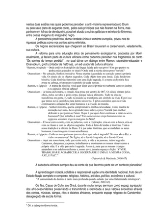 nestas duas estórias nas quais podemos perceber a anti -mat
£
ria representada no Orum
ou pelo saco preto do segundo conto, pelos seis príncipes
H
©
¦ ¡
ficaram na Terra, mas
partiram em folhas de dendezeiro, possível alus
¡¤'¤¡
© tras gal§ xias e estrelas do Universo,
entre outras imagens do imagi

§ rio negro.
A prepot

cia positivista, duma verdad
¦
A

ica e somente eur
¡¢£
ia, privou-nos de
riquezas
¢¡£
ticas como nos contos acima referidos.
Os negros escravizados que chegaram ao Brasil trouxeram e conservaram, veladamente,
sua cultura.
A reforma para uma educaç
¡P£
tica de pensamento ecologizante, propostos por Morin
atualmente, j§ faziam parte da cultura africana como podemos perceber nos fragmentos do conto
“Os sonhos do tempo perdido” , no qual
¥
§ -se um di§ logo entre Ramon, sacerdote-educador e
Onansokum, griot (contador de histórias) , um ed ucador da cultura africana:
“Ramon, o egípcio – Onde estão os hieróglifos da língua falada pelo seu povo? Em que papiro ou
pedra estão gravados os sinais? Onde está a escrita desse povo Yorubá?
Onansokum – No coração, Senhor emissário. Nossa escrita é guardada no coração como a própria
vida. Os sinais são os objetos sagrados. Cada objeto tem uma lenda. Cada lenda tem
história. Cada história é um mito com uma lição sagrada. E a trama da história fica
presa na cabeça, orientando o caminho de cada pessoa.
Ramon, o Egípcio – A trama da história, você quer dizer que se prende no turbante como os árabes
e os egípcios têm na cabeça?
Onansokum – A trama da história, o enredo, fica presa por dentro do Orí4
. Os sinais entram pelos
olhos, pelos ouvidos e pelo corpo, porque tudo é alimento. Tudo na vida se
transforma em gente. E, tudo no mundo se transforma em símbolo de vida. É por isso
que temos nove caminhos para dentro do corpo. É pelos caminhos que os orixás
continuaram a criação dos seres humanos e a criação do mundo.
Ramon, o Egípcio – Senhor ministro, queira compreender a minha curiosidade. Como mestre de
iniciação no Cairo, devo aprender mais sobre o povo Yorubá para melhor
defender a paz junto ao Faraó. O que é que quer dizer continuar a criar os seres
humanos? Que trabalho é esse? Eles semeiam no corpo humano como os
egípcios semeiam trigo às margens do Nilo?
Onansokum – Cria-se com o canto, com as palavras, com a respiração; cria-se com a dança, cria-se
com os rituais e com os objetos sagrados. Tudo é feito de lendas e histórias. Toda a
nossa tradição é a oficina de Deus. E é por estas histórias, que se modelam os seres
humanos, à sua imagem e à sua semelhança.
Ramon, o Egípcio – Então as suas palavras querem dizer que tudo é sagrado? Divinos são o Rei, a
vida e os costumes? No Egito, só o Faraó é sagrado, só o Faraó é Deus.
Onansokum – Aqui em nossa terra, tudo que existe nela, a vida e as pessoas, tudo é sagrado.
Cantamos, dançamos, caçamos, trabalhamos e mostramos os nossos rituais como a
própria vida. E a vida para nós é sagrada. Assim é, para que as nossas crianças
aprendam a ser adultos melhores e, nosso povo jamais esqueça a lição: ‘VIVER,
TRABALHAR E AGRADECER A OLODUMARÉ É UMA E A MESMA COISA,
AXÉ, E PAZ’.”
(Petrovich  Machado; 2000:47)
A sabedoria africana sempre deu-se conta de que fazemos parte de um contexto planet§ rio!
A aprendizagem ci
¥¢'¥
, soli
¥
§ ria e respons§ vel sup# e uma identidade nacional, fruto de um
Estado-Naç
¡
completo e complexo, religioso, histórico, artístico, político, econômico e cultural.
“A comunidade de destino é tanto mais profunda quando selada por uma fraternidade mitológica”.
(Morin; 2001:67)
Os Il s, Casas de Culto aos Orix§ , durante muito tempo serviram como espaço agregador
dos afro-descendentes preservando e transmitindo a identidade e seus valores ancestrais atrav
£
s
dos contos, mA sicas, danças, ritos e dialetos africanos, enquanto espaço religioso do Candombl
£
,
desagregado da escola formal.
4
Orí, a cabeça no idioma ioruba.
 