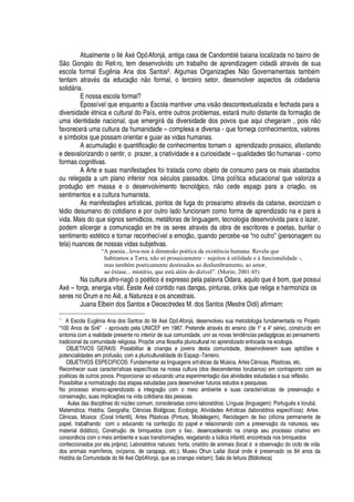 Atualmente o Il
£
Ax
£
Opô Afonj§ , antiga casa de Candombl
£
¨
'
iana localizada no bairro de
S
¡
Gonçalo do Retiro, tem desenvolvido um trabalho de aprendizagem cidad
'
trav
£
s de sua
escola formal E©



ia Ana dos Santos5. Algumas Organizaç# es N o Governamentais tam¨
£
m
tentam atrav
£
s da educaç o

o formal, o terceiro setor, desenvolver aspectos da cidadania
soli
¥
§ ria.
E nossa escola formal?
É possível que enquanto a Escola mantiver uma vis o descontextualizada e fechada para a
diversi
¥¢'¢¥¦(£
tnica e cultural do País, entre outros problemas, estar§ muito distante da formaç
¡Q¥
e
uma identidade nacional, que emergir§
¥¢'
diversidade dos povos que aqui chegaram , pois n
¡
favorecer§R© ma cultura da humanidade – complexa e diversa - que forneça conhecimentos, valores
e símbolos que possam orientar e guiar as vidas humanas.
A acumulaç
¡4¦
quantificaç o de conhecimentos tornam o aprendizado prosaico, afastando
e desvalorizando o sentir, o prazer, a criatividade e a curiosidade – qualidades t
¡ 
© manas - como
formas cognitivas.
A Arte e suas manifestaç#
¦
s foi tratada como objeto de consumo para os mais abastados
ou relegada a um plano inferior nos s
£
culos passados. Uma política educacional que valoriza a
produç
¡S¦
m massa e o desenvolvimento tecnológico,
 ¡
cede espaço para a criaç
¡
, os
sentimentos e a cultura humanista.
As manifestaç#
¦
s artísticas, pontos de fuga do prosaísmo atrav
£
s da catarse, exorcizam o
t
£¢¥
io desumano do cotidiano e por outro lado funcionam como forma de aprendizado na e para a
vida. Mais do que signos semióticos, met§ foras de linguagem, tecnologia desenvolvida para o lazer,
podem alicerçar a comunicaç o en tre os seres atrav
£
s da obra de escritores e poetas, burilar o
sentimento est
£
tico e tornar reconhecível a emoç o, quando percebe-se “no outro” (personagem ou
tela) nuances de nossas vidas subjetivas.
“A poesia...leva-nos à dimensão poética da existência humana. Revela que
habitamos a Terra, não só prosaicamente – sujeitos à utilidade e à funcionalidade -,
mas também poeticamente destinados ao deslumbramento, ao amor,
ao êxtase... mistério, que está além do dizível”. (Morin; 2001:45)
Na cultura afro-n
'¢¢T¤¡¢¡£
tic
¡¤£¦
xpresso pela palavra Odara, aquil
¡H
©
¦£
¨
¡
m, que possui
Ax
£
– força, energia vital. É este Ax
£
contido nas danças, pinturas, orikis que religa e harmoniza os
seres no Orum e no Ai , a Natureza e os ancestrais.
Juana Elbein dos Santos e Deoscóredes M. dos Santos (Mestre Didi) afirmam:
5
A Escola EU7V78G9 ia Ana dos Santos do Il5 Ax5 Opô AfonjF , desenvolveu sua metodologia fundamentada no Projeto
“100 Anos de Sir8 ” - aprovado pela UNICEF em 1987. Pretende atrav5 s do ensino (de 1ª a 4ª s5 rie), construído em
sintonia com a realidade presente no interior de sua comunidade, unir as novas tW79G67879 cias pedagógicas ao pensamento
tradicional da comunidade religiosa. PrX7YG`7WaU ma filosofia pluricultural no aprendizado enfocada na ecologia.
OBJETIVOS GERAIS: Possibilitar às crianças e jovens desta comunidade, desenvolverem suas apti6G`7W s e
potencialidades em profusE o, com a pluriculturalidade do Espaço-Terreiro.
OBJETIVOS ESPECIFICOS: Fundamentar as linguagens artísticas da M@ sica, Artes C8G9 icas, PlF sticas, etc.
Reconhecer suas características específicas na nossa cultura (dos descendentes Iorubanos) em contraponto com as
Y7X75 ticas de outros povos. Proporcionar ao educando uma experimentaçE7Xb6Gc s atividades estudadas e sua reflexE o.
Possibilitar a normatizaçE7Xa67c s etapas estudadas para desenvolver futuros estudos e pesquisas.
No processo ensino-aprendizado a integraçEGX com o meio ambiente e suas características de preservaçE7X e
conservaçEGX , suas implicaç`7W s na vida cotidiana das pessoas.
Aulas das disciplinas do 97@ cleo comum, consideradas como laboratórios: Línguas (linguagem): PortU7V7UG8 s e IorubF ;
MatemF tica; História; Geografia; Ci879 cias Biológicas; Ecologia; Atividades Artísticas (laboratórios especifícos): Artes
C879 icas, M@ sica: (Coral Infantil), Artes PlF sticas (Pintura, Modelagem), Reciclagem de lixo (oficina permanente de
papel, trabalhando com o educando na confecçE7X(67X(Y7cGY el e relacionando com a preservaçE7X(67c(97c tureza, seu
material didF tico), ConstruçE7X26GW2d rinquedos (com o lixo, desencadeando na criança seu processo criativo em
consonância com o meio ambiente e suas transformaç`GW s, resgatando a l@ dica infantil, encontrada nos brinquedos
confeccionados por ela própria); Laboratórios naturais: horta, criatório de animais (local d e observaçE7Xe6 o ciclo de vida
dos animais mamíferos, ovíparos, de carapaça, etc.); Museu Ohun Lailai (local X79G67W(5QY reservado os 84 anos da
História da Comunidade do Il5 Ax5 Opô AfonjF , que as crianças visitam); Sala de leitura (Biblioteca)
 