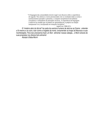 “A linguagem das comunidades-terreiro nagô é um discurso sobre a experiência
do sagrado. Nos cânticos e textos pronunciados vão se revelando todos os entes e
acontecimentos passados e presentes, o conjunto inexprimível de teofanias
evocadoras e restituidoras de princípios arcaicos. A experiência da linguagem
é indizível na medida que só poderá ser apreendida por si próprio na relação
interpessoal viva, incorporada em situações iniciáticas”.
(apud Luz; 2000:451)
O “mist
£
rio al
£
m do dizível” faz parte da aventura humana de abrir-se ao Cosmo: entender
a Si mesmo e ao outro, lutar contra a trag
£
dia da morte, compreender as forças da Natureza e suas
manifestaç# es. Para isso precisamos fazer um Bori: alimentar nossas cabeças... e Morin atrav
£
s de
suas propostas nos oferece farto alimento!
Aduk
¢£¤T
Baba Morin!
 
