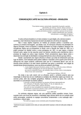 Capítulo 3:
____________________
COMUNICAÇÃO E ARTE NA CULTURA AFRICANO – BRASILEIRA
“Esse destino comum, memorizado, transmitido de geração a geração,
pela família, por cânticos, músicas, danças, poesias (...)
onde são ressuscitados os sofrimentos, as mortes, as vitórias,
as glórias da história nacional, os martírios e proezas de seus heróis.
Assim, a própria identificação com o passado
torna presente a comunidade de destino.”
(Morin; 2001:67)
A cultura africano-brasileir
'¤£
© m todo complexo no qual religi
¡
, arte, estrutura social e
econômica criam interstícios impossíveis de serem estudados de uma forma em separado.
N
¡f£
nosso objetivo traçarmos um histórico do processo político e econômico que
culminou no com
£
rcio escravagista - que desde o s
£
c. XV escravizou africanos nas plantaç# es em
Algarve (Portugal), minas na Espanha, e trabalho dom
£
stico na França e Inglaterra, tampouco nas
insurg

cias negras que se processaram no Brasil, como a Revolta dos mal s em 1835, ou o
próprio processo de rebeli
¡
contra a coroa portuguesa em 1821, no qual negros e brancos
tomaram parte, apesar de tais assuntos serem de extrema relevância para entendermos todo o
processo de resgate da cultura negro brasileira. Por
£
m pincelaremos alguns tópicos sobre o
desenrolar da construç
¡¤¥¢'
identidade e consequentemente da cultura africana que aqui aflorou.
Desde o aportamento dos negros africanos no Brasil, que antes de embarcarem para seu
lugar de destino, eram batizados pelos padres católicos e marcados a ferro quente como forma de
distingui-los dos negros profanos, poderíamos dizer que foi o sentimento Banzo1 que uniu as
diversas etnias africanas e foi esse mesmo sentimento que gerou o candombl
£
, uma religi o de
características africano-brasileiras, como nos afirma em palestra JA lio Braga:
“... é uma religião tipicamente brasileira, porque, na África, o culto dos orixás é diferente.
Cada cidade é protegida por um orixá em particular, enquanto que,
nas casas de candomblé baiano, são cultuados todos os orixás, como se uma pequena
África tivesse sido reconstruída.”
(apud Susanna Barbara; 1995:42)
Os orix§ s e seu culto vieram com os africanos, por
£
m o ambiente propício para sua
implantaç
¡B¢¡
Brasil teve de ser modificado às condiç#
¦
s das diferentes naç# es que tiveram de
conviver juntas, al
£
m das condiç# es geogr§ ficas, históricas e sociais d
'0£¢
oca. Se u culto era
escondido e ou sincretizado nos Santos católicos.
“A devoção se dirigia inicialmente aos ancestres africanos representados por
N.S. do Rosário, S. Benedito, Santa Efigênia, N. Sra. de Aparecida, etc.,
assim como as almas santas, espíritos ancestrais.
Esse culto era uma conseqüência da expansão da religião africana que
paralelamente se processava durante a noite, quando concedidos pelo senhor,
ou em espaços criados clandestinamente.”
(Luz; 2000:348)
As confrarias religiosas negras, sob uma apar ncia católica apostólica romana, foram
surgindo como uma forma de reconstruir a identidade negro africana dentro de um contexto social
ainda escravagista, ampliando os espaços comunit§ rios fundamentais a uma coalizaç o sócio -
econômica e cultural negra.
“Em meio aos espaços sociais instituídos pelas Irmandades Religiosas,
1 Sentimento de pesar e saudade da terra natal, por vezes pode tamd75 m expressar a i675 ia de revolta pela condiçEGXb6 e
escravo.
 