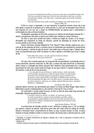 um universo absolutamente metafísico, força que emana da sua capacidade de poder real.
Você tem um poder de mando que é fruto de uma circunstância social que, na leitura
do candomblé, também é axé. Quer dizer, a expressão ganha um horizonte semântico
sem fronteiras.
Tudo que representa força, poder, emanação do sagrado você, pode chamar de axé.”
(Braga; 2000;154)
O Emi
£
o sopro, a respiraç
¡
, o ar que inspiramos e expelimos durante nossa vida e que
esta ligado a massa de ar gen
£
rica que a todos envolve,
£
o Emi
H
©
¦%¥
§ passagem para força do
ax
£
expresso de viva voz, daí o poder da VERBALIZAÇÃO da palavra para o aprendizado e
continuidade da cultura africano-brasileira.
Os Babalaôs, sacerdotes de Orunmil§ , possuem um sistema de adivinhaç o chamado If§ 2 –
destino, composto por ip¢q
¡¥
A s ou signos que cont m Itans, histórias ou contos milenares.
Os
¡¢¥
A s e seus itans contam-nos sobre a história da criaç
¡3¥¢¡
mundo e d os Orix§ s –
divindades que simbolizam as forças da natureza, quando da separaç
¡
do mundo em Orum
(mundo celeste) e Ai (mundo material).
Nosso informante principal Babalaô If§ -Toso F§ iyomi3 F§¢¨ io Escada explicou-nos que o
culto de If§
 ¡4¥¦¢¢¦¢¢¥¦4¥¢¦
Orix§ , o contr§ ri
¡4¥
§ -se no Candombl
£4H
©
¦4¢¦
cessita do conhecimento¥¡(¡¢¥
A
¥¢'
pessoa – atrav
£
s do jogo de bA zios4, para saber qual o orix§
H
©
¦
rege a “cabeça” dela e
quais os procedimentos para iniciar tal pessoa no culto e agradar a divindade que coroa a cabeça
do fiel.
“Cada cabeça tem, assim, o seu odu, que lhe revelará seu destino
e o que deve ser feito para melhorá-lo”.
(Luz; 2000:47)
No culto a If§
¡
iniciado passa por um longo período de aprendizado e socializaç o entre os
outros sacerdotes, devendo memorizar os 256 odA s, a pr§ tica dos ebós (sacrifícios ou oferendas),
adimA (rezas) e a utilizaç
¡r¥¢'
s folhas enquanto fator medicinal. Este aprendizado tem a duraç
¡
aproximada de vinte anos, por
£
m antes de chegar ao seu grau m§ ximo o iniciado receberia o grau
de Owó Áwo, a m
¡¥¦
If§ ou m
¡¥¢¦
¨A zios,
“... era a coroação de anos de esforços e estudos intensos, sendo sancionada
em ritual próprio que promovia a união do mundo natural e do sobrenatural,
juntamente com a intuição psíquica introduzida em transe mediúnico leve,
que passava a abrir canais diretos de percepção do Bàbáláwo para a presença
do àsé de Òrúnmìlà, Èsú Bara, Orì e seu Olorì; já que o sacerdote jamais entraria
em transe possessivo, sendo isso, na verdade, a grande diferença entre o verdadeiro
Bàbáláwo e o Bàbálòrìsà.”
(Escada  Filho; 2001:72)
podendo depois continuar seu aprendizado para adquirir os títulos de Bs¢¨¢§ El
¦¢
§

, Bs¢¨¢§ Olos
t¦
Bs¢¨§ Ol
¡¢¥IH
©
'¢¢¥¡¡
¨
'
¨
'
laô poder§
¡
©
 ¡¤¡
stentar o título de If§ -Toso e Àwoni.
No candombl
£C¡
iniciado pode tornar-se um filho ou filha de santo após longo período de
preparaç o, segundo as palavras de Verger:
“a iniciação consiste em suscitar, ou melhor, em ressuscitar no noviço,
em certas circunstâncias, aspectos da personalidade escondida; aqueles
correspondentes à personalidade do ancestral divinizado, presente nele em
estado latente, inibidos e alienados pelas circunstâncias da existência levada
por ele até essa data.”
(aput Susanna Barbara; 1995:48)
A primeira fase da iniciaç
¡
consiste no borí, alimentar a cabeça, pois
£
o Orí (a cabeça)
que guarda o destino da pessoa, nada faz-se para orix§ sem tratar antes da cabeça do iniciado.
Depois
£
necess§ rio fazer o assentamento do Santo, ou seja,
£r
reciso colocar no c
  ¡
, no plano
material a energia simbólica contida no orix§
¥¢¡
iniciado. Na terceira fase a ialorix§

rev se o abi
2
Estudados no ocidente primeiramente por Maupoil e editados sob o títulX%uGc%V75GX mancie à l´ancienne Côt5%67W
Esclaves, Paris em 1943.
3
Alegria de IfF .
4
O sistema oracular dos dG@ zios usado no Candombl5 cont8 m os dezesseis XG67@ s principais do orF culo de IfF .
 