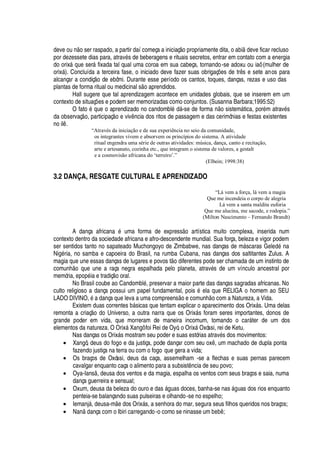 dev
¦¤¡
©
 ¡
ser raspado, a partir daí começa a iniciaç o propriamente dita, o abi
¥¢¦
ve ficar recluso
por dezessete dias para, atrav
£
s de beberagens e rituais secretos, entrar em contato com a energia
do orix§
H
©
¦
ser§ fixada tal qual uma coroa em sua cabeça, tornando-se adoxu ou iaô (mulher de
orix§ ). Concluída a terceira fase, o iniciado deve fazer suas obrigaç# es de tr s e sete anos para
alcançar a condiç
¡
de ebômi. Durante esse período os cantos, toques, danças, rezas e uso das
plantas de forma ritual ou medicinal s
¡'
prendidos.
Hall sugere que tal aprendizagem acontece em unidades globais, que se inserem em um
contexto de situaç#
¦
s e podem ser memorizadas como conjuntos. (Susanna Barbara;1995:52)
O fat
¡r£rH
©
¦r¡
aprendizado no candombl
£v¥
§ -se de form
'r ¡
sistem§ tica, por
£
m atrav
£
s
da observaç
¡
, participaç
¡(¦
viv

cia dos ritos de passagem e das cerimônias e festas existentes
no il .
“Através da iniciação e de sua experiência no seio da comunidade,
os integrantes vivem e absorvem os princípios do sistema. A atividade
ritual engendra uma série de outras atividades: música, dança, canto e recitação,
arte e artesanato, cozinha etc., que integram o sistema de valores, a gestalt
e a cosmovisão africana do ‘terreiro’.”
(Elbein; 1998:38)
3.2 DANÇA, RESGATE CULTURAL E APRENDIZADO
“Lá vem a força, lá vem a magia
Que me incendeia o corpo de alegria
Lá vem a santa maldita euforia
Que me alucina, me sacode, e rodopia.”
(Milton Nascimento – Fernando Brandt)
A dança africa
¢'S£
© ma forma de express
¡S'
rtística muito complexa, inserida num
contexto dentro da sociedade africana e afro-descendente mundial. Sua força, beleza e vigor podem
ser sentidos tanto no sapateado Muchongoyo de Zimbabwe, nas danças de m§ scaras Gel
¦¥¢£B
a
Ni
¢£
ria, no samba e capoeira do Brasil, na rumba Cubana, nas danças dos saltitantes Zulus. A
magia que une essas danças de lugares e povos t
¡4¥
iferentes pode ser chamada de um instinto de
comunh o que une a raça negra espalhada pelo planeta, atrav
£
s de um vínculo ancestral por
memória,
¦¢¡¢¢£
ia e tradiç
¡
oral.
No Brasil coube ao Candombl
£
, preservar a maior parte das danças sagradas africanas. No
culto religioso a dança possui um papel fundamental, pois
£w¦
la que RELIGA o homem ao SEU
LADO DIVINO,
£'¤¥¢'¢
ça que leva a uma compreens o e com©
¢  ¡
com a Natureza, a Vida.
Existem duas correntes ¨¢§ sicas que tentam explicar o aparecimento dos Orix§ s. Uma delas
remonta a criaç
¡3¥¡
Universo, a outra narra que os Orix§ s foram seres importantes, donos de
grande poder em vida, que morreram de maneira incomum, tomando o car§ ter de um dos
elementos da natureza. O Orix§ Xangô foi Rei de Oyó, o Orix§ Oxóssi, rei de Ketu.
Nas danças os Orix§ s mostram seu poder e suas estórias atrav
£
s dos movimentos:
• Xangô, deus do fogo e da justiça, pode dançar com seu ox , um machado de dupla ponta
fazendo justiça na terra ou com o fogo que gera a vida;
• Os braços de Oxóssi, deus da caça, assemelham -se a flechas e suas pernas parecem
cavalgar enquanto caça o alimento para a subsist

cia de seu povo;
• Oya-Ians , deusa dos ventos e da magia, espalha os ventos com seus braços e saia, numa
dança guerreira e sensual;
• Oxum, deusa da beleza do ouro e das § guas doces, banha-se nas §

© as dos rios enquanto
penteia-se balançando suas pulseiras e olhando-se no espelho;
• Iemanj§ , deusa-m
¦¤¥
os Orix§ s, a senhora do mar, segura seus filhos queridos nos braços;
• N
' ¥'
nça com o Ibiri carregando-o como se ninasse um ¨
¦
¨  ;
 