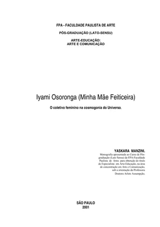 FPA - FACULDADE PAULISTA DE ARTE
PÓS-GRADUAÇÃO (LATO-SENSU)
ARTE-EDUCAÇÃO:
ARTE E COMUNICAÇÃO
Iyami Osoronga (Minha Mãe Feiticeira)
O coletivo feminino na cosmogonia do Universo.
YASKARA MANZINI.
Monografia apresentada ao Curso de Pós-
graduação (Lato Sensu) da FPA-Faculdade
Paulista de Artes para obtenção do título
de Especialista em Arte-Educação, na área
de concentração em Arte e Comunicação,
sob a orientação da Professora
Doutora Arlete Assumpção.
SÃO PAULO
2001
 