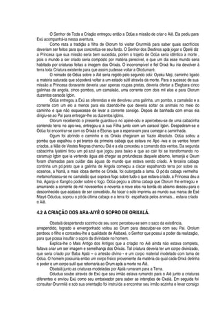 O Senhor de Toda a Criaç
¡4¦¢
tregou ent
¡4'
Od

a a miss
¡
de criar o Ai . Ela pediu para
ExA
'
compan
 
§ -la nessa aventura.
Como reza a tradiç
¡3'
filha de Olorum foi visitar Orunmil§
¢'
ra saber quais sacrifícios
deveriam ser feitos para que concretiza-se seu fardo. O Senhor dos Destinos após jogar o Opel
£4¥
iz
a Princesa que sua miss
¡
seria bem sucedida, por
£
m o trajeto de O
¥
a seria i
¥


tico a morte ,
pois o mundo a ser criado seria composto por mat
£
ria perecível, e que um dia esse mundo seria
habitado por criaturas feitas a imagem dos Orix§ s. O incorrompível e fiel Orix§ Iku iria devolver à
terra toda Criatura existente para que assim pudesse voltar a Olodumar
£
.
O reinado de O
¥'
sobre o Ai seria regido pelo segun
¥¡(¡¢¥
A : Oyeku Meji, caminho ligado
a mat
£
ria saturada que só poder§ voltar a um estado sA til atrav
£
s da morte. Para o sucesso de sua
miss
¡r'
Princesa doravante deveria usar apenas roupas pretas, deveria ofertar a Elegbara cinco
galinhas de angola, cinco pombos, um camale
¡
, uma corrente com dois mil elos e para Olorum
duzentos caracóis Igbin.
O
¥'4¦
tregou a ExA
'
s oferendas e ele devolveu uma galinha, um pombo, o camal
¦ ¡4¦
a
corrente com um elo a menos para ela dizendo-lhe que deveria soltar os animais no meio do
caminho e qu
¦w ¡
esquecesse de levar a corrente consigo. Depois de banhada com ervas ela
dirigiu-se ao Pai para entregar-lhe os duzentos igbins.
Olorum recebendo o presente guardou-o no ap
£
r
£
-odu e apercebeu-se de uma cabacinha
contendo terra no apo-iwa, entregou-a a sua Filha junto com um caracol Igbin. Despediram-se e
O
¥'
foi encontrar-se com os Orix§ s e Eboras que a esperavam para começar a caminhada.
Ogum foi abrindo o caminho e os Orix§ s chegaram ao Vazio Absoluto. O
¥'
soltou a
pomba que espalhou o pó branco da primeira cabaça que estava no Apo -iwa e os ventos foram
criados, a M
¦¥¦
Vestes Negras chamou Oi§
¦'¤¦
la concedeu o comando dos ventos. Da segunda
cabacinha Iyat
£
mi tirou um pó azul que jogou para baixo e que ao cair foi se transformando no
caramujo Igbin que ia vertend
¡
§ gua at
£
chegar as profundezas daquele abismo, Iemanj§
¦
Oxum
foram chamadas para cuidar das §

© as do mundo que estava sendo criado. A terceira cabaça
continha um pó preto que a galinha de Angola começou a ciscar espalhando terra por sobre os
oceanos, a N
'
, a mais idosa dentre os Orix§ s, foi outorgada a lama. O pó da cabaça vermelha
metamorfoseou-se no camale
¡4H
©
¦
soprava fogo sobre tudo o que estava criado, a Princesa deu a
I

§ , Aganju e Xangô o poder sobre o fogo. O
¥'4¢¦¢¡
u
'
A ltima cabaça que Olorum lhe entregou e
amarrando a corrente de mil novecentos e noventa e nove elos na borda do abismo desceu para o
desconhecido que acabara de ser concebido. Ao tocar o solo imprimiu ao mundo sua marca de Es
£
Ntay
£
Odudua, soprou o pó da A ltima cabaça e a terra foi espalhada pelos animais... estava criado
o Ai .
4.2 A CRIAÇÃO DOS ARA-AIYÉ: O SOPRO DE ORIXALÁ.
Obatal§
¥¢¦
spertando sozinho de seu sono percebeu-se sem o saco da exist ncia,
arrependido, logrado e envergonhado voltou ao Orum para desculpar-se com seu Pai. Orolum
perdoou o filho e concedeu-lhe a qualidade de Alabax
£
, o Senhor que possui a poder da realizaç
¡
,
para que possa insuflar o sopro da divindade no homem.
Explica-lhe o Mais Antigo dos Antigos que a criaç
¡3¡
Ai
'
i
¢¥¢'3 ¡3¦
stava completa,
faltava criar um ser imagem e semelhança dos Orix§ s. Tal criatura deveria ter um corpo divinizado,
que seria criado por Baba Ajal§ – o artes o divino - e um corpo material modelado com lama de
O
¥'
. O homem possuiria ent
¡
© m corpo físico proveniente da mat
£
ria da qual cada Orix§
¥¢¦
tinha
o poder e um corpo sutil que retornaria ao Orum após a morte no Ai .
Obatal§ junto as criaturas modeladas por Ajal§ rumaram para a Terra.
Odudua soube atrav
£
s de ExA que seu irm
¡
estava rumando para o Ai junto a criaturas
diferentes e enviou ExA como seu embaixador para saber as intenç# es de Oxal§ . Em seguida foi
consultar Orunmil§
¦
sob sua orientaç
¡
foi instruída a encontrar seu irm o sozinha e levar consigo
 