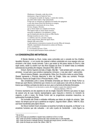 Olodumare e Iemanjá, a mãe dos orixás,
dominaram o fogo no fundo da Terra
e o entregaram ao poder de Aganju, o mestre dos vulcões,
por onde ainda respira o fogo aprisionado.
O fogo que se consumia na superfície do mundo eles apagaram
e com suas cinzas Orixá Ocô fertilizou os campos,
propiciando o nascimento de ervas, frutos,
árvores, bosques, florestas,
que se foram dados aos cuidados de Ossaim.
Nos lugares onde as cinzas foram escassas,
nasceram os pântanos e nos pântanos, a peste,
que foi doada pela mãe dos orixás ao filho Omulu.
Iemanjá encantou-se com a Terra
e a enfeitou com rios, cascatas e lagoas.
Assim surgiu Oxum, dona das águas doces.
Quando tudo estava feito
e cada natureza se encontrava na posse de um dos filhos de Iemanjá,
Obatalá, respondendo diretamente às ordens de Olorum,
criou o ser humano.
E o ser humano povoou a Terra.
E os orixás pelos humanos foram celebrados.”
4.4 CONSIDERAÇÕES METAFÍSICAS.
O Mundo Abstrato ou Orum, muitas vezes confundido com o conceito de C
£
© (Católico
Apostólico Romano) –
£
© m mun
¥¢¡% ¡
material e di§ fano subdividido em nove espaços sutis que
envolvem o Ai (Ayi
£
), mundo concreto. Tudo o que existe no Ai

ossui r
£¢
lica no Orum e, este
duplo existiu, existe ou existir§ num dos Nove Espaços do Orum, l§ residem todas as entidades
sobrenaturais do pant
¦ ¡'
fro-religioso. (Escada  Filho; 2001:18)
Orolum, Senhor Supremo de toda a Criaç
¡
, Oba Òrun 4 est§ sentado sobre um s
£
r
£
, uma
almofada - no qual tudo o que constitui e representa o Universo – o ìw§ , às
£¤¦
s¢¨¢§ 6 - est§ contido.
Olorum emanou Obatal§ – seu prim
¡¢


ito, O
¥'
, ExA , Orunmil§
¦
todos os outros Orix§ s.
Obatal§ representa o Princípio Masculino e Ativo da Criaç
¡
, O
¥'
seu contr§ rio: Princípio
Feminino, Passivo da Criaç
¡¤¦
ExA
¡
Princípio Neutro, o filho.
S
¡
considerados junto a outras divindades emanadas por Olorum de Orix§ s Funfun ou
Orix§ s que usam Branco, lembremos que o branco
£4'
cor usada para o luto entre os africanos,
£
o
branco que sintetiza o principio do retorno ao orun, paz e a harmonia do Mundos Divinizados.
“O branco é a cor da morte e, assim, dos iniciados os quais têm ainda de nascer.”
(Susanna Barbara; 1995:51)
O branco representa uns dos aspectos do ax
£r¥'
criaç
¡
masculino-feminino que possui
¢'
§

© a
de caracol uma de suas maiores representaç# es: gozo masculino e feminino no momento do
orgasmo, o grif
¡S£S¢¡
sso. Os Orix§ s Funfun s o os progenitores ancestrais masculinos, os
quatrocentos Irunmal s da Direita.
Os Irunmal s s
¡
Orix§ s e entidades mitificadas que datam da criaç o do universo, “Igbà
ìwà s
£
, nos tempos que em que a exist ncia se originou”, segundo Elbein. (Elbein, 1998:74). Seus
ax
£
foram transferidos pelo próprio Olorum.
De Olorum tam¨
£
m foram emanados os duzentos Irunmal s da esquerda, os Eboras7 e os
ancestrais humanos que s o cultuados – em culto à parte do Candombl
£
- como Eguns ou
4
Rei do Orum.
6 SE7Xbc s tr8 s forças que possibilitam e regulam toda a exist8G9 cia no Orun e no Ayi5 .
IWÁ = poder que permite a exist879 cia V7W79G5 rica (àpò -ìwà) 5 veiculado pelo ar e pela respiraçEGX ;
ÀSE = poder que permite a realizaçEGXbVGW7975 rica, veiculada pelo sangue (branco, vermelho ou preto);
ÀBÁ = poder da intençE o que veicula o àse. (Elbein; 1998: 72)
 