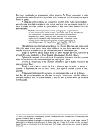 Egunguns, considerados os antepassados míticos africanos. Os Eboras representam o poder
gerador feminino e seus filhos liderados por O
¥'
, ent o considerada simbolicamente como a parte
inferior de Igbadu.
A cabaça da exist

cia Igbadu aos nossos olhos remetem dentre muitas representaç# es o
ventre feminino fecundado e gerador de vida, no qual a parte de cima que possui a ligaç
¡
com o
Orum
£3'¢
§ loga ao cord
¡
© mbilical e a parte debaixo, o Aiy
£
com
¡
A tero. Johnson citado em
Elbein exclama:
“O igbadú é uma cabaça coberta contendo quatro pequenos recipientes feitos
da casca de noz do coco cortada ao meio e que contêm, além de algo desconhecido
para o não-iniciado, um pouco de lama num, um pouco de carvão noutro,
um pouco de giz noutro e ainda num outro um pouco de pó vermelho da
árvore African Rosewwod – cada um deles destinado a representar certos
atributos divinos e que, com recipientes que os contém, representam os
quatro Odù principais – Eji Ogbè, Òyèkún Meji, Ibara Meji e Edi Meji”.
(Elbein, 1998:66)
N
¡
caberia no presente ensaio aprofundarmos nos referidos O
¥
A s, haja vista existir ampla
bibliografia sobre o tema, por
£
m faz-se mister cit§ -los e dar uma breve explanaç o sobre os
mesmos no or§ culo de If§
¦¡
s Orix§ s que compreendem parte do poder desses odA s.
Ejí
¡
¨
¦3£w¡3
rimeir
¡3¡¢¥
A
¥¢¡3¡
r§ culo de If§
¦w¡3¡
itavo no jogos de bA zios, quer dizer “o
prim
¡


ito” possui relaç
¡
com os Orix§ s Oxagui , todos os Jagum, Oi§ , O
¥¢£¦
Oxum.
OyèkA meji
£r¡
segund
¡r¡¥
A
¢¡r¡
r§ culo de If§ ,quer dizer “duas vezes fazendeiro ou duas
vezes na cidade de Oko” est§ intimamente ligado aos Ibeji, Ogum e Olocum.
Iworimeji
£w¡
terceir
¡3¡¥
A
¥¢¦
If§
¦
tam¨
£
m o terceiro no j
¡¢¡3¥¢¦
¨A zios, relacionado ao
aparecimento de Ogum.
Òdímeiji, o quart
¡0¡¢¥
A
¥¢¡0¡
r§ culo de If§
¦0¡
s
£
timo no jogo de bA zios: “o avesso, o
contr§ rio”
£
respondido por ExA , os Abicu, Omulu, Oxum Apar§
¦
Oxaluf . (Escada  Filho,
2001:98)
A Cabaça da Exist ncia cont m os mesmo tr s princípios contidos no àp èr
£¥¦
Olorum,
Iw§ , Àse, À¨¢§
H
©
¦
correspondem aos tr s tipos de sangue 8 usados nas cerimônias africano -
brasileiras religiosas mais um quarto elemento, a lama ou ExA : a primeira forma de exist ncia
individualizada.
7 O termo EborcI97E o 5IU sado constantemente no Brasil, considerando-se todos Irunmal8 s como OrixF s e distinguindo-
os como Irunmal8 s da direita ou esquerda.
8
Os portadores do Ax5 sE7X : o sangue branco, vermelho e preto encontrados nos reinos mineral, vegetal e animal. O
sangue branco compreende as secreç`7W s, seiva de plantas, prata, sais minerais, etc. O sangue vermelho equivale ao
sangue humano ou animal, azeite de dend8 , mel, o cobre, etc. O sangue preto as cinzas, sumo escuro de vegetais,
carvE7X , etc.
 