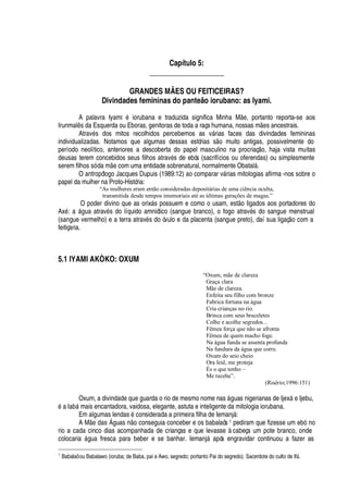 Capítulo 5:
____________________
GRANDES MÃES OU FEITICEIRAS?
Divindades femininas do panteão iorubano: as Iyami.
A palavra Iyami
£
iorubana e traduzida significa Minha M
¦
, portanto reporta-se aos
Irunmal s da Esquerda ou Eboras, genitoras de toda a raça humana, nossas m
¦
s ancestrais.
Atrav
£
s dos mitos recolhidos percebemos as v§ rias faces das divindades femininas
individualizadas. Notamos que algumas dessas estórias s
¡
muito antigas, possivelmente do
período neolítico, anteriores a descoberta do papel masculino na procriaç
¡
, haja vista muitas
deusas terem concebidos seus filhos atrav
£
s de ebós (sacrifícios ou oferendas) ou simplesmente
serem filhos só da m
¦
com uma entidade sobrenatural, normalmente Obatal§ .
O antropólogo Jacques Dupuis (1989:12) ao comparar v§ rias mitologias afirma -nos sobre o
papel da mulher na Proto-História:
“As mulheres eram então consideradas depositárias de uma ciência oculta,
transmitida desde tempos imemoriais até as últimas gerações de magas.”
O poder divino que as orix§ s possuem e como o usam, est
¡
ligados aos portadores do
Ax
£
:
'
§

© a atrav
£
s do líquido amniótico (sangue branco), o fogo atrav
£
s do sangue menstrual
(sangue vermelho) e a terra atrav
£
s do óvulo e da placenta (sangue preto), daí sua ligaç
¡
com a
feitiçaria.
5.1 IYAMI AKÒKO: OXUM
“Oxum, mãe de clareza
Graça clara
Mãe de clareza.
Enfeita seu filho com bronze
Fabrica fortuna na água
Cria crianças no rio.
Brinca com seus braceletes
Colhe e acolhe segredos...
Fêmea força que não se afronta
Fêmea de quem macho foge.
Na água funda se assenta profunda
Na fundura da água que corre.
Oxum do seio cheio
Ora Ieiê, me proteja
És o que tenho –
Me receba”.
(Risério;1996:151)
Oxum, a divindade que guarda o rio de mesmo nome nas §

© as nigerianas de Ijex§
¦
Ijebu,£¤'
I
'
¨¢§ mais encantadora, vaidosa, elegante, astuta e inteligente da mitologia iorubana.
Em algumas lendas
£
considerada a primeira filha de Iemanj§ :
A M
¦%¥¢'
s  guas
 ¡
conseguia conceber e os babalaôs 1 pediram que fizesse um ebó no
rio a cada cinco dias acompanhada de crianças e que levasse à cabeça um pote branco, onde
colocari
'
§ gua fresca para beber e se banhar. Iemanj§
'¢
ós engravidar continuou a fazer as
1
Babalaô ou Babalawo (ioruba; de Baba, pai e Awo, segredo; portanto Pai do segredo). Sacerdote do culto de IfF .
 
