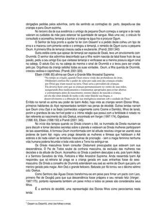 obrigaç#
¦
s pedidas pelos adivinhos, certo dia sentindo as contraç# es do parto, despediu-se das
crianças e pariu Oxum sozinha.
No terceiro dia de sua exist

cia o umbigo da pequena Oxum começou a sangrar e de nada
valeram os cuidados da m e para estancar tal quantidade de sangue. Mais uma vez, o or§ culo foi
consultado e aconselhou Iemanj§
'
¨
'
har a criança na §

©
'
fria e procurar Ogum.
O Senhor da forja pronto a ajudar foi ter com Ossaim2 e a pedido deste colheu um tipo de
erva e a macerou com pimenta verde e o entregou a Iemanj§ , o rem
£¥
io de Ogum curou a pequena
Oxum. A primeira filha de Iemanj§ cresceu sadia e exuberante. (Prandi; 2001:340)
Outra estória conta que apesar de Iemanj§ ser esposa de Oxal§ , teve um envolvimento com
Orunmil§ . O senhor dos adivinhos desconfiado que a filha rec
£
m nascida da I
'
¨¢§ fosse fruto de sua
paix
¡
, pediu a seu amigo ExA
H
©
¦
visitasse Iemanj§
¦
verificasse se a menina possuía algum sinal
na cabeça. O astuto ExA viu na cabeça da menina o sinal de Orunmil§
¦C'
levou para ser criada
pelo pai. Orgulhoso da criança satisfez todas as suas vontades. Oxum, a filha querida de Orunmil§ ,
cresceu vaidosa e caprichosa. (Prandi; 2001:320).
Elbein (1998: 85) afirma ser Oxum a Grande M
¦
Ancestral Suprema:
“No tempo as criação, quando Òsun estava vindo das profundezas do òrun,
Olódùmaré confiou-lhe o poder de zelar por cada uma das crianças criadas
por Òrìsà que iriam nascer na terra. Òsun seria a provedora de crianças.
Ela deveria fazer com que as crianças permanecessem no ventre de suas mães,
assegurando-lhes medicamentos e tratamentos apropriados para evitar abortos
e contratempos antes do nascimento; mesmo depois de nascida a criança,
até ela não estar dotada de razão e não estar falando sua língua, o
desenvolvimento e a obtenção de sua inteligência estariam sob o cuidado de Òsun.”
É nítido na narrati va acima seu poder de Iyami Akòko, haja vista as crianças serem Eboras filhos,
primeiros habitantes do Aiy
£
representados tam¨
£
m nas penas de ekodid
£
. Outras lendas narram
que Oxum criou Oy§
¦
os Ibejis (conhecidos vulgarmente como Cosme e Dami o), filhos de Ians ,
por
£
m a grandeza de seu terrível poder e a íntima relaç
¡
que possui com a fertilidad
¦Q£
notado no
itan referente ao nasciment
¡¤¥¢¡¤¡¢¥
A Oset©§ , encontrado em Verger (1997:174), Ogbebara
(1998: 63), Elbein (1998:150) e Prandi (2001: 345).
No início dos tempos quando os Orix§ s criaram o Ai , os Irunmal s da Direita reuniam-se
para discutir e tomar decis#
¦
s secretas sobre o planeta e vedavam as Orix§ s mulheres participarem
de tais assembl
£
ias. A formosa Oxum inconformada com tal atitude resolveu vingar-se usando seus
poderes de Iyami Aj
£
: rogou uma praga deixando as mulheres e f meas que habitavam o Ai
est
£
reis e de nada valiam as tentativas masculinas de procriaç o - sem a magia feminina nenhuma
vida humana poderia fecundar e toda vida sobre a Terra iria extinguir-se.
Os Orix§ s masculinos foram consultar Olodumar
£0
reocupados que estavam com sua
desc
¦¢¥
 ncia. O Pai de Todos soube da confraria masculina, da exclus o das mulheres nas
decis# es e da atitude de Oxum. Aconselhou os Orix§ s a pedirem desculpas a ela, pois Iyami Akòko£w'
Senhora Geradora da Vida, Feiticeira e M
¦
Ancestral Suprema. Ainda ressentida Iyami Aj
£
respondeu que só retiraria tal praga se a criança gerada em suas entranhas fosse do sexo
masculino. Os Orix§ s a conselho de Orunmil§
¦
stenderam seu ax
£
ao ventre de Oxum que pariu um
menino gerado pela magia: Akin Osó, o grande feiticeiro. Batizado por If§ tornou -se o d
£
cimo s
£
timo¡¥
A : Osetua.
Como Senhora das  guas Doces transformou-se em peixe para firmar um pacto com Laro,
primeiro Rei de Oxogbô, para que sua descend ncia fosse próspera e seu reinado feliz (Verger;
1997:175), portanto representa tam¨
£
m um peixe mítico e todos os peixes s o considerados seus
filhos.
É a senhora do ekodi
¥¢£
, uma representaç
¡w¥
os Eboras filhos como percebemos nesta
lenda:
2
Ossaim ou OsscG97‚GE , orixFa67c s folhas e ervas.
 