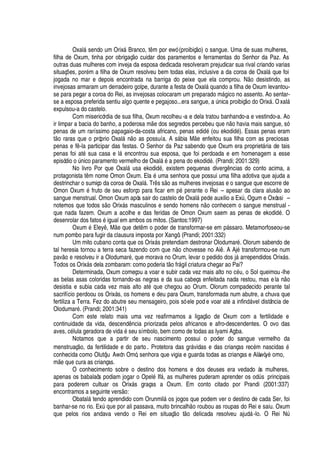 Oxal§ sendo um Orix§ Branco, t m por ewó (proibiç
¡
) o sangue. Uma de suas mulheres,
filha de Oxum, tinha por obrigaç o cuidar dos paramentos e ferramentas do Senhor da Paz. As
outras duas mulheres com inveja da esposa dedicada resolveram prejudicar sua rival criando varias
situaç# es, por
£
m a filha de Oxum resolveu bem todas elas, inclusive a da coroa de Oxal§
H
ue foi
jogada no mar e depois encontrada na barriga do peixe que ela comprou. N
¡P¥
esistindo, as
invejosas armaram um derradeiro golpe, durante a festa de Oxal§
H
© ando a filha de Oxum levantou-
se para pegar a coroa do Rei, as invejosas colocaram um preparado m§

ico no assento. Ao sentar-
se a esposa preferida sentiu algo quente e pegajoso...era sangue,
'
A

ica proibiç
¡¤¥¢¡
Orix§ . Oxal§
expulsou-a do castelo.
Com misericórdia de sua filha, Oxum recolheu -a e dela tratou banhando-a e vestindo-a. Ao
ir limpar a bacia do banho, a poderosa m e dos segredos percebeu
H
©
¦4 ¡4 ¢'
via mais sangue, só
penas de um raríssimo papagaio-da-costa africano, penas edi
¥£
(ou ekodid
£
). Essas penas eram
t
¡
raras que o próprio Oxal§ n
¡
as possuía. A s§ bia M
¦
enfeitou sua filha com as preciosas
penas e f -la participar das festas. O Senhor da Paz sabendo que Oxum era propriet§ ria de tais
penas foi at
£
sua casa e l§
¦
ncontrou sua esposa, que foi perdoada e em homenagem a esse
episódi
¡¡
A

ico paramento vermelho de Oxal§
£'¤¢¦
na do ekodi
¥¢£
. (Prandi; 2001:329)
No livro Por que Oxal§ƒ© sa ekodi
¥¢£
, existem pequenas diverg

cias do conto acima, a
protagonista t m nome Omon Oxum. El
'%£
© ma senhora que possui uma filha adotiva que ajuda a
destrinchar o sumiço da coroa de Oxal§ . Tr s s o as mulheres invejosas e o sangue que escorre de
Omon Oxum
£
fruto de seu esforço para ficar em
¢£C¢¦
rante o Rei – apesar da clara alus
¡2'
o
sangue menstrual. Omon Oxum após sair do castelo de Oxal§
¢¦¥¢¦
auxilio a ExA , Ogum e Oxóssi –
notemos que todos s
¡
Orix§ s masculinos e sendo homens
 ¡
conhecem o sangue menstrual -
que nada fazem. Oxum a acolhe e das feridas de Omon Oxum saem as penas de ekodi
¥¢£
. O
desenrolar dos fatos
£
igual em ambos os mitos. (Santos:1997)
Oxum
£
Eley , M
¦%H
©
¦
det m o poder de transformar-se em p§ ssaro. Metamorfoseou-se
num pombo para fugir da clausura imposta por Xangô. (Prandi; 2001:332)
Um mito cubano conta que os Orix§ s pretendiam destronar Olodumar
£
. Olorum sabendo de
tal heresia tornou a terra seca fazendo com que n
¡
chovesse no Ai . A Aj
£
transformou-se num
pav
¡Q¦
resolveu ir a Olodumar
£
, que morava no Orum, levar o pedido dos j§
'
rrependidos Orix§ s.
Todos os Orix§ s dela zombaram: como poderia t
¡
fr§

il criatura chegar ao Pai?
Determinada, Oxum começou a voar e subir cada vez mais alto no c
£
© , o Sol queimou-lhe
as belas asas coloridas tornando-as negras e da sua cabeça enfeitada nada restou, mas el
'C
o
desistia e subia cada vez mais alto at
£xH
©
¦
chegou ao Orum. Olorum compadecido perante tal
sacrifício perdoou os Orix§ s, os homens e deu para Oxum, transformada num abutre, a chuva que
fertiliza a Terra. Fez do abutre seu mensageiro, pois só ele pod e voar at
£$'
infi
¢¥
§ vel distância de
Olodumar
£
. (Prandi; 2001:341)
Com este relato mais uma vez reafirmamos a ligaç
¡S¥¢¦
Oxum com a fertilidade e
continuidade da vida, descend

cia priorizada pelos africanos e afro-descendentes. O ovo das
aves, c
£
lula geradora de vi
¥¢'¤£
seu símbolo, bem como de todas as Iyami Agba.
Notamos que a partir de seu nascimento possui o poder do sangue vermelho da
menstruaç
¡
, da fertilidade e do parto. Protetora das gr§ vidas e das crianças rec
£
m nascidas
£
conhecida como Olutóju Awón Omó, senhora que vigia e guarda todas as crianças e Alàwòy„
¡
mo,
m
¦¤H
©
¦
cura as crianças.
O conhecimento sobre o destino dos homens e dos deuses era vedado às mulheres,
apenas os babalaôs podiam jogar o Opel
£
If§ , as mulheres puderam aprender os odA s principais
para poderem cultuar os Orix§ s graças a Oxum. Em conto citado por Prandi (2001:337)
encontramos a seguinte vers
¡
:
Obatal§ tendo aprendido com Orunmil§
¡
s jogos que podem ver o destino de cada Ser, foi
banhar-se no rio. ExA
H
©
¦(¢¡
r ali passava, muito brincal
  ¡
roubou as roupas do Rei e saiu. Oxum
que pelos rios andava vendo o Rei em situaç
¡
t
¡f¥¢¦
licada resolveu ajud§ -lo. O Rei NA
 