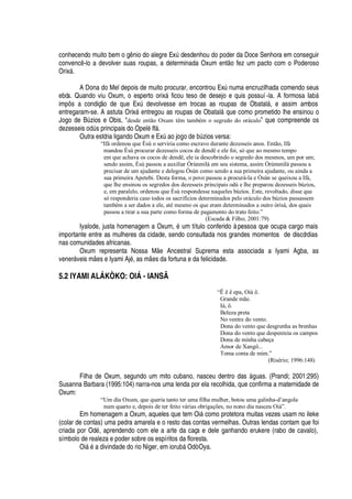 conhecendo muito bem o g

io do alegre ExA desdenhou do poder da Doce Senhora em conseguir
convenc -lo a devolver suas roupas, a determinada Oxum ent
¡
fez um pacto com o Poderoso
Orix§ .
A Dona do Mel depois de muito procurar, encontrou ExA

© ma encruzilhada comendo seus
ebós. Quando viu Oxum, o esperto orix§ ficou teso de desejo e quis possuí-la. A formosa I
'
¨§
impô s a condiç o de que ExA devolvesse em trocas as roupas de Obatal§ , e assim ambos
entregaram-se. A astuta Orix§
¦
tregou as roupas de Obatal§
H
©
¦
como prometido lhe ensinou o
Jogo de BA zios e Obis, “desde então Oxum têm também o segredo do oráculo” que compreende os
dezesseis
¡¢¥
A s principais do Opel
£
If§ .
Outra estória ligando Oxum e ExA
'¢¡
j
¡¢¡¥¢¦
¨A zios versa:
“Ifá ordenou que Èsù o serviria como escravo durante dezesseis anos. Então, Ifá
mandou Èsù procurar dezesseis cocos de dendê e ele foi, só que ao mesmo tempo
em que achava os cocos de dendê, ele ia descobrindo o segredo dos mesmos, um por um;
sendo assim, Èsù passou a auxiliar Òrúnmìlà em seu sistema, assim Òrúmmìlà passou a
precisar de um ajudante e delegou Òsún como sendo a sua primeira ajudante, ou ainda a
sua primeira Apetebi. Desta forma, o povo passou a procurá-la e Òsún se queixou a Ifá,
que lhe ensinou os segredos dos dezesseis principais odú e lhe preparou dezesseis búzios,
e, em paralelo, ordenou que Èsù respondesse naqueles búzios. Este, revoltado, disse que
só responderia caso todos os sacrifícios determinados pelo oráculo dos búzios passassem
também a ser dados a ele, até mesmo os que eram determinados a outro òrìsà, dos quais
passou a tirar a sua parte como forma de pagamento do trato feito.”
(Escada  Filho; 2001:79)
Iyalode, justa homenagem a Oxum,
£
© m título conferido à pessoa que ocupa cargo mais
importante entre as mulheres da cidade, sendo consultada nos grandes momentos de discórdias
nas comunidades africanas.
Oxum representa Nossa M
¦
Ancestral Suprema esta associada a Iyami Agba, as
vener§ veis m
¦
s e Iyami Aj
£
, as m
¦
s da fortuna e da felicidade.
5.2 IYAMI ALÁKÒKO: OIÁ - IANSÃ
“Ê ê ê epa, Oiá ô.
Grande mãe.
Iá, ô.
Beleza preta
No ventre do vento.
Dona do vento que desgrenha as brenhas
Dona do vento que despenteia os campos
Dona de minha cabeça
Amor de Xangô...
Toma conta de mim.”
(Risério; 1996:148)
Filha de Oxum, segundo um mito cubano, nasceu dentro das §

uas. (Prandi; 2001:295)
Susanna Barbara (1995:104) narra-nos uma lenda por ela recolhida, que confirma a maternidade de
Oxum:
“Um dia Oxum, que queria tanto ter uma filha mulher, botou uma galinha-d’angola
num quarto e, depois de ter feito várias obrigações, no nono dia nasceu Oiá”.
Em homenagem a Oxum, aqueles que tem Oi§ como protetora muitas vezes usam no ileke
(colar de contas) uma pedra amarela e o resto das contas vermelhas. Outras lendas contam que foi
criada por Od
£
, aprendendo com ele a arte da caça e dele ganhando erukere (rabo de cavalo),
símbolo de realeza e poder sobre os espíritos da floresta.
Oi§
£¤'¥
ivindade do rio Niger, em ior©¨¢§ Odò Oya.
 