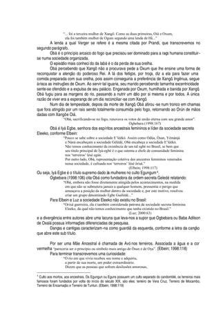 “... foi a terceira mulher de Xangô. Como as duas primeiras, Oiá e Oxum,
ela foi também mulher de Ogum segundo uma lenda de Ifá...”
A lenda a qual Verger se refer
¦P£‡'
mesma citada por Prandi, que transcrevemos no
segundo par§ grafo.
O¨¢§
£
o princípio arcaico do fogo que precisou ser dominado para a raça humana constituir-
se numa sociedade organizada.
O episódio mais conheci do da I
'
¨¢§
£¤¡¥¢'¤¢¦
rda de sua orelha.
O¨¢§
¦
rcebendo que X
'¢¢¢Tr ¡r'r
rocurava pede a Oxum que lhe ensine uma forma de
reconquistar a atenç
¡)¥¢¡
poderoso Rei. A I§
¥
os feitiços, por troça, diz a ela para fazer uma
comida preparada com sua orelha, pois assim conseguiria a prefer

cia de Xangô. Ing nua, segue
à risca as instruç# es de Oxum. Ao servir tal iguaria, seu marido percebendo tamanha excentricidade
sente-se ofendido e a expulsa de seu pal§ cio. Enganada por Oxum, humilhada e banida por Xangô,
O¨¢§ fugiu para as margens do rio, passando a nutrir um ódio por si mesma e por todos. A A

ica
raz
¡¥¦
viver era a esperança de um dia reconciliar-se com Xangô.
Num dia de tempestade, depois da morte de Xangô, O¨¢§
'
tirou -se num tronco em chamas
que fora atingido por um raio sendo totalmente consumida pelo fogo, retornando ao OrA n de m
¡
s
dadas com Xangô e Oi§ .
“Obá, sacrificando-se no fogo, renovava os votos de união eterna com seu grande amor”.
Ogbebara (1998:167)
O¨¢§
£
Iy§ Egbe, senhora dos espíritos ancestrais femininos e líder da sociedade secreta
Eleeko, conforme Elbein:
“Pouco se sabe sobre a sociedade E’lèèkò. Assim como Odùa, Òsun, Yémánjá
e Nàná encabeçam a sociedade Gèlèdè, Obà encabeça a sociedade E’lèèkò.
Não temos conhecimento da existência de um tal egbé no Brasil, se bem que
seu título principal de Ìyá-egbé é o que ostenta a chefe de comunidade feminina
nos ‘terreiros’ lésé egún.
Por outro lado, Obà, representação coletiva dos ancestres femininos venerados
nessa sociedade, é cultuada nos ‘terreiros’ lésè òrìsà.”
(Elbein; 1998:117)
Ou seja, Iy§ E

¨
¦£¤¡
título supremo dado às mulheres no culto Egungum4.
Ogbebara (1998:106) cita O¨¢§ como fundadora da ordem secreta Gel
¦¢¥£
relatando:
“Obá, embora não fosse diretamente atingida pelos acontecimentos, na medida
em que não se submetera jamais a qualquer homem, pressentia o perigo que
ameaçava a posição da mulher dentro da sociedade e, por este motivo, resolveu
criar um grupo denominado Egbe Guélédé...”
Para Elbein e Luz a sociedade Eleek
¡ ¡
existiu no Brasil:
“Orixá guerreira, ela é também considerada patrona da sociedade secreta feminina
Eleeko, da qual não temos conhecimento que tenha existido no Brasil.”
(Luz; 2000:63)
e a diverg

cia entre autores abre uma lacuna que leva-nos a supor que Ogbebara ou Baba Adilson
de Oxal§
¢¡
ssua informaç# es diferenciadas de pesquisa.
Danças e cantigas caracterizam-na como guardi
¥¢'
esquerda, conforme a letra da canç
¡
que abre este sub título.
Por ser uma M
¦
Ancestral
£
chamada de Avó nos terreiros. Associada a § gua e a cor
vermelha “pareceria ser o princípio ou símbolo mais antigo de Òsun e de Oya”. (Elbein; 1998:118)
Para terminar transcrevemos uma curiosidade:
“O rio em que vivia recebeu seu nome e adquiriu,
a partir de sua morte, um poder extraordinário.
Dizem que as pessoas que sofrem desilusões amorosas,
4
Culto aos mortos, aos ancestrais. Os Egungun ou Eguns possuem um culto separado do candombl5 , os terreiros mais
famosos foram fundados por volta do início do s5 culo XIX, sE o eles: terreiro de Vera Cruz, Terreiro de Mocambo,
Terreiro de EncarnaçE7XaW Terreiro de Tuntun. (Elbein; 1998:119)
 