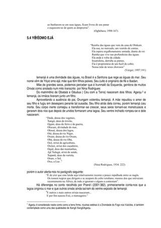 ao banharem-se em suas águas, ficam livres de seu penar
e esquecem-se de quem as desprezou”.
(Ogbebara; 1998:167)
5.4 YÉYÉ OMO EJ†
“Rainha das águas que vem da casa de Olokum.
Ela usa, no mercado, um vestido de contas.
Ela espera orgulhosamente sentada, diante do rei.
Rainha que vive nas profundezas das águas.
Ela anda à volta da cidade.
Insatisfeita, derruba as pontes.
Ela é proprietária de um fuzil de cobre.
Nossa mãe de seios chorosos”
(Verger; 1997:191)
Iemanj§
£
© ma divindade das §

© as, no Brasil
£
a Senhora que rege as §

© as do mar. Seu
nome v m de Y„ y
£¡
mo ej§ : m
¦¤H
©
¦
t m filhos peixes. Seu cult
¡¤£¤¡
rigi

§ rio de If
£¦
Ibadan.
M
¦(¥¦(
randes seios, podemos perceber
H
©
¦Q£
Irunmal
¥¢'
Esquerda, genitora de muitos
Orix§ s como anotado num mito transcrito por Nina Rodrigues:
Do matrimônio de Obatal§
¦
Odudua ( C
£
© com a Terra) nasceram dois filhos: Aganju 5 e
Iemanj§ , os irm
¡
s tiveram junto um filho.
Aproveitando a aus

cia do pai, Orungam violentou Iemanj§ . A m
¦
repudiou o amor de
seu filho e fugiu em desespero perante tal ousadia. Seu filho atr§ s dela correu, por
£
m Iemanj§ caiu
morta. Seu corpo inerte começou a transformar-se crescer, seus seios tornam-se monstruosos e
geraram dois rios que depois de unidos formaram uma lagoa. Seu ventre inchado rompeu-se e dele
nasceram:
“Dadá, deusa dos vegetais,
Xangô, deus do trovão,
Ogum, deus do ferro e da guerra,
Olocum, divindade do mar,
Olossá, deusa dos lagos,
Oiá, deusa do rio Níger,
Oxum, deusa do rio Oxum,
Obá, deusa do rio Obá,
Ocô, orixá da agricultura,
Oxóssi, orixá dos caçadores,
Oquê, deus das montanhas,
Ajê Xalugá, orixá da saúde,
Xapanã, deus da varíola,
Orum, o Sol,
Oxu, a Lua .”
(Nina Rodrigues, 1934: 222)
por
£
m o autor alerta-nos no par§

rafo seguinte:
“É de crer que esta lenda seja relativamente recente e pouco espalhada entre os nagôs.
Os nossos negros que dirigem e se ocupam do culto iorubano, mesmo dos que estiveram
recentemente na África, de todo a ignoram e alguns a contestam”.
H§
¥
iferenças no conto recolhido por Prandi (2001:382), primeiramente conta-nos que a
lagoa originou o mar e que outros orix§ s ainda saíram do ventre exposto de Iemanj§ :
“E outros e mais outros orixás nasceram...
E por fim nasceu Exú, o mensageiro.”
5
Aganju 5 considerado neste conto como a terra firme, noutras estórias 5ac Divindade do Fogo nos Vulc`GW s, 5 tamd75 m
contemplado como uma das qualidades de Xangô: Xangô Aganju.
 