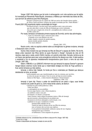 Verger (1997:194) declara que tal cont
¡r£
extravagante e em nota exclama que tal estória
foi inventada por Reverendo Padre Baudin, atravessou o Atlântico por interm
£¥
io dos textos de Ellis,
que serviram de refer

cia para Nina Rodrigues:
“Durante a pesquisa que fiz a partir de 1948 nos meios não letrados destas regiões
da África, nunca encontrei vestígios das lendas inventadas por Rev. Padre Baudin.”
Prandi (2001:552) atualmente rejeita a exclamaç
¡¤¥¢¦
Verger:
“No Brasil de hoje, é um dos mitos mais populares entre o povo-de-santo,
que não sabe dizer o nome do filho de Iemanjá que a teria violentado,
mas conta que a origem dos orixás foi conseqüência da violência sexual
do filho contra ela”.
Por vezes, Iemanj§
£
considerada primeira esposa de Orunmil§ , senhor das adivinhaç#
¦
s.
“...Certa vez Orunmilá viajou e demorou para voltar
e Iemanjá viu-se sem dinheiro em casa.
Então, usando o oráculo do marido ausente,
passou atender grande clientela
e fez muito dinheiro”.
(Prandi; 2001: 387)
Noutro conto, visto no capítulo anterior sobre as diverg

cias na

 nese iorubana, Iemanj§
e Olodumar
£
criam o mundo.
Outros mitos revelam-nos que Iemanj§
¦
ra filha de Olocum6 e esposa de Olofim, Rei de If
£
,
dessa uni o nasceram dez filhos dentre os quais Oxumar
£!¦
Xangô 7. Cansada da vida em If
£
resolveu viajar para o oeste, por
£
m Olofim mandou um ex
£
rcito atr§ s dela. Cercada, lembrou-se de
um frasco que ganhara para usar numa emerg

cia conforme lhe dissera sua m
¦
. A Iab§ quebrou
o recipiente e um rio apareceu imediatamente transportando-a para Ocum, o reino de sua m
¦
.
(Verger; 1997:190)
Elbein (1998:90) e Luz (2000:67) informam-nos que Iemanj§ foi esposa Oranian8 e geraram
Xangô, todavia veremos noutra lenda que a maternidade biológica do Orix§ do Fogo pertence a
E©§ , sendo Iemanj§ sua m
¦'¥¢¡
tiva.
Iemanj§ ,
'
A ltima líder Gel
¦¢¥¢£
, foi traída por ExA
¦
violentada por Obatal§
H
©
¦w¥¢¦
ixou-a
desfalecida na relva, ao acordar
“sentiu tamanho asco, que, transformando-se num rio, retornou, por seu leito,
ao reino de seu pai, no oceano. Este rio existe até hoje em terras iorubás,
chama-se Odo Ogun... e desta maneira abandonou a forma humana”.
(Ogbebara; 1998: 132)
Iemanj§
£
Iyami Aj
£
. Possui o poder de transformar-se em peix
¦‡¦
§ gua, suas lendas
mostram seu poder de gerar ou, como nessa lenda cubana, de destruir:
“ Iemanjá era uma rainha poderosa e sábia.
Tinha sete filhos
e o primogênito era seu predileto.
Era um negro bonito e com o Dom da palavra.
As mulheres caíam a seus pés.
Os homens e os deuses o invejavam.
Tanto fizeram e tanta calúnia levantaram contra o filho de Iemanjá
que provocaram a desconfiança de seu próprio pai.
Acusaram-no de haver planejado a morte do pai, o rei,
e pediram ao rei que o condenasse à morte.
Iemanjá Sabá explodiu em ira.
Tentou de todas as formas aliviar seu filho da sentença,
mas os homens não ouviram suas súplicas.
E essa primeira humanidade conheceu o preço de sua vingança.
Iemanjá disse que os homens
só habitariam a Terra enquanto ela quisesse.
6
Entidade soberana do mar, considerado Deus em Benin e deusa em If5 . (Verger; 1997:190)
7
O arco-íris e o fogo.
8
Oranian 5 descendente de Oduduwa, fundador do reino de Oió.
 