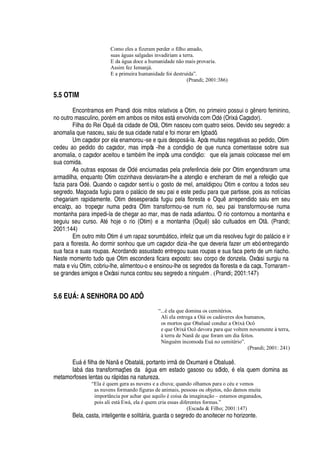 Como eles a fizeram perder o filho amado,
suas águas salgadas invadiriam a terra.
E da água doce a humanidade não mais provaria.
Assim fez Iemanjá.
E a primeira humanidade foi destruída”.
(Prandi; 2001:386)
5.5 OTIM
Encontramos em Prandi dois mitos relativos a Otim, no primeiro possui o g
¢¦
ro feminino,
no outro masculino, por
£
m em ambos os mitos est§
¦¢
volvida com O
¥¢£
(Orix§ Caçador).
Filha do Rei O
H
© 
¥¢'
cidade de Ot , Otim nasceu com quatro seios. Devido seu segredo: a
anomalia que nasceu, saiu de sua cidade natal e foi morar em Igbadô.
Um caçador por ela enamorou-se e quis despos§ -la. Após muitas negativas ao pedido, Otim
cedeu ao pedido do caçador, mas impôs -lhe a condiç
¡‡¥
e que nunca comentasse sobre sua
anomalia, o caçador aceitou e tam¨
£
m lhe impôs uma condiç
¡
: que ela jamais colocasse mel em
sua comida.
As outras esposas de O
¥£
enciumadas pela prefer ncia dele por Otim engendraram uma
armadilha, enquanto Otim cozinhava desviaram-lhe a atenç
¡C¦
encheram de mel a refeiç o que
fazia para O
¥¢£
. Quando o caçador sentiu o gosto de mel, amaldiçoou Otim e contou a todos seu
segredo. Magoada fugiu para o pal§ cio de seu pai e este pediu para que partisse, pois as notícias
chegariam rapidamente. Otim desesperada fugiu pela floresta e Oqu arrependido saiu em seu
encalço, ao tropeçar numa pedra Otim transformou-se num rio, seu pai transformou-se numa
montanha para impedi-la de chegar ao mar, mas de nada adiantou. O rio contornou a montanha e
seguiu seu curso. At
£P ¢¡
je o rio (Otim) e a montanha (Oqu ) s
¡
cultuados em Ot . (Prandi;
2001:144)
Em outro mito Otim
£
© m rapaz sorum¨¢§ tico, infeliz que um dia resolveu fugir do pal§ cio e ir
para a floresta. Ao dormir sonhou que um caçador dizia-lhe que deveria fazer um ebó entregando
sua faca e suas roupas. Acordando assustado entregou suas roupas e sua faca perto de um riacho.
Neste momento tudo que Otim escondera ficara exposto: seu corpo de donzela. Oxóssi surgiu na
mata e viu Otim, cobriu-lhe, alimentou-o e ensinou-lhe os segredos da floresta e da caça. Tornaram-
se grandes amigos e Oxóssi nunca contou seu segredo a ni
¢
©
£
m . (Prandi; 2001:147)
5.6 EU† : A SENHORA DO ADÔ
“...é ela que domina os cemitérios.
Ali ela entrega a Oiá os cadáveres dos humanos,
os mortos que Obaluaê conduz a Orixá Ocô
e que Orixá Ocô devora para que voltem novamente à terra,
à terra de Nanã de que foram um dia feitos.
Ninguém incomoda Euá no cemitério”.
(Prandi; 2001: 241)
E©§
£
filha de N
'¢ ¦
Obatal§ , portanto irm
¥¢¦
Oxumar
£¤¦
Obal©
'
 .
I
'
¨¢§
¥¢'
s transformaç# es da §

©
')¦
m estado gasoso ou sólido,
£)¦
la quem domina as
metamorfoses lentas ou r§

idas na natureza.
“Ela é quem gera as nuvens e a chuva; quando olhamos para o céu e vemos
as nuvens formando figuras de animais, pessoas ou objetos, não damos muita
importância por achar que aquilo é coisa da imaginação – estamos enganados,
pois ali está Ewá, ela é quem cria essas diferentes formas.”
(Escada  Filho; 2001:147)
Bela, casta, inteligente e solit§ ria, guarda o segredo do anoitecer no horizonte.
 