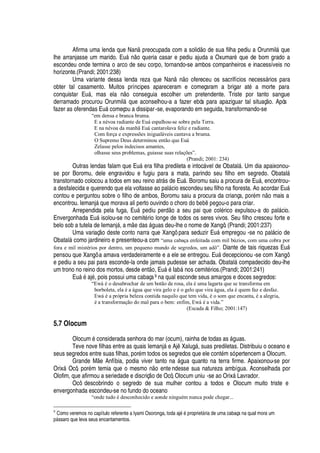 Afirma uma lenda que Nan

reocupada com a solid o de sua filha pediu a Orunmil§
H
ue
lhe arranjasse um marido. E©§
 ¡2H
©
¦
ria casar e pediu ajuda a Oxumar
£
que de bom grado a
escondeu onde termina o arco de seu corpo, tornando-se ambos companheiros e inacessíveis no
horizonte.(Prandi; 2001:238)
Uma variante dessa lenda reza que Nan
 ¡!¡
fereceu os sacrifícios necess§ rios para
obter tal casamento. Muitos príncipes apareceram e começaram a brigar at
£
a morte para
conquistar E©§ , mas el
'ˆ ¡
conseguia escolher um pretendente. Triste por tanto sangue
derramado procurou Orunmil§
H
© e aconselhou-a a fazer ebós para apaziguar tal situaç
¡
. Após
fazer as oferendas E©§ começou a dissipar-se, evaporando em seguida, transformando-se
“em densa e branca bruma.
E a névoa radiante de Euá espalhou-se sobre pela Terra.
E na névoa da manhã Euá cantarolava feliz e radiante.
Com força e expressões inigualáveis cantava a bruma.
O Supremo Deus determinou então que Euá
Zelasse pelos indecisos amantes,
olhasse seus problemas, guiasse suas relações”.
(Prandi; 2001: 234)
Outras lendas falam que E©§
¦
ra filha predileta e intoc§ vel de Obatal§ . Um dia apaixonou-
se por Boromu, dele engravidou e fugiu para a mata, parindo seu filho em segredo. Obatal§
transtornado colocou a todos em seu reino atr§ s de Eu§ . Boromu saiu a procura de E©§ , encontrou-
a desfalecida e querendo que ela voltasse ao pal§ cio escondeu seu filho na floresta. Ao acordar E©§
contou e perguntou sobre o filho de ambos, Boromu saiu a procura da criança, por
£
m
 ¡
mais a
encontrou. Iemanj§
H
©
¦
morava ali perto ouvindo o chor
¡¥¡
¨
¦
¨ 
¦¢¢¡
u-o para criar.
Arrependida pela fuga, E©§
¢¦¢¥
iu per
¥ ¡)'
seu pai que col
£
rico expulsou-a do pal§ cio.
Envergonhada Eu§ isolou-se no cemit
£
rio longe de todos os seres vivos. Seu filho cresceu forte e
belo sob a tutela de Iemanj§ , a m
¦¥¢'
s §

©
'
s deu-lhe o nome de Xangô. (Prandi; 2001:237)
Uma variaç
¡r¥¦
ste conto narra que Xangô para seduzir E©§
¦
mpregou -se no pal§ cio de
Obatal§ como jardineiro e presenteou-a com “uma cabaça enfeitada com mil búzios, com uma cobra por
fora e mil mistérios por dentro, um pequeno mundo de segredos, um adô”. Diante de tais riquezas Eu§
pensou que Xangô a amava verdadeiramente e a ele se entregou. E©§
¥¦
cepcionou -se com Xangô
e pediu a seu pai para esconde-la onde jamais pudesse ser achada. Obatal§ compadecido deu-lhe
um trono no reino dos mortos, desde ent
¡
, E©§
£
I
'
¨¢§
¢¡
s cemit
£
rios.(Prandi; 2001:241)
E©§
£'
j
£
, pois possui uma cabaça9 na qual esconde seus amargos e doces segredos:
“Ewá é o desabrochar de um botão de rosa, ela é uma lagarta que se transforma em
borboleta, ela é a água que vira gelo e é o gelo que vira água, ela é quem faz e desfaz.
Ewá é a própria beleza contida naquilo que tem vida, é o som que encanta, é a alegria,
é a transformação do mal para o bem: enfim, Ewá é a vida.”
(Escada  Filho; 2001:147)
5.7 Olocum
Olocum
£
considerada senhora do mar (ocum), rainha de todas as §

© as.
Teve nove filhas entre as quais Iemanj§
¦
Aj Xalug§ , suas prediletas. Distribuiu o oceano e
seus segredos entre suas filhas, por
£
m todos os segredos que ele cont
£
m só pertencem a Olocum.
Grande M e Anfíbia, podia viver tanto na § gua quanto na terra firme. Apaixonou-se por
Orix§ Ocô, por
£
m temia que o mesmo n
¡w¦¢
te ndesse sua natureza ambígua. Aconselhada por
Olofim, que afirmou a seriedade e discriç
¡¥¢¦
Ocô, Olocum uniu -se ao Orix§

avrador.
Ocô descobrindo o segredo de sua mulher contou a todos e Olocum muito triste e
envergonhada escondeu-se no fundo do oceano
“onde tudo é desconhecido e aonde ninguém nunca pode chegar...
9
Como veremos no capítulo referente a Iyami Osoronga, toda aj5‰5 proprietF ria de uma cabaça na qual mora um
Y7F ssaro que leva seus encantamentos.
 