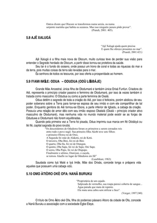 Outros dizem que Olocum se transformou numa sereia, ou numa
serpente marinha que habita os oceanos. Mas isso ninguém jamais pôde provar”.
(Prandi, 2001: 405).
5.8 AJÊ XALUG†
“Ajê Xalugá ajuda quem precisa
E quem lhe oferece presentes no mar”.
(Prandi; 2001:421)
Aj Xal©

§
£
a filha mais nova de Olocum, muito curiosa teve de perder sua vis
¡3
ara
entender o Segredo herdado de Olocum, a partir disso tornou-se protetora da s
'
A de.
Seu lar
£%¡
fundo do oceano, onde possui um trono de coral e todas as riquezas do mar e
da terra, pois muitas coisas da terra s
¡
levadas para o mar.
É a senhora de todos os tesouros, por isso oferta a prosperidade ao homem.
5.9 IYAMI IMÓLE: ODUA – ODUDUA (ODÙ LÓGB† JE)
Grande M e Ancestral, A

ica filha de Olodumar
£4¦
tam¨
£
m A

ica Orix§ Funfun. Criadora do
Ai , representa o princípio criador passivo e feminino de Olodumar
£
, por isso às vezes tam¨
£
m
£
tratada como masculino: O Odudua ou como a parte feminina de Oxal§ .
Odua det m o segredo de toda a criaç o do Ai , por iss
¡4£
feiticeira, por
£
m abdicou de seu
poder soberano sobre a Terra para tornar-se esposa de seu irm
¡
e com ele compartilhar de tal
poder. Enquanto genitora do Ai tornou-se Ebora, a parte inferior de Igbadu, a cabaça da criaç o.
Possuía uma relaç
¡%¥¢¦
amor-ódio com seu irm
¡
-esposo Obatal§ (Oxal§ – princípio criador ativo
masculino de Olodumar
£
), mas nenhuma vida no mundo material pode existir se as forças de
Oduduwa e Olodumar
£¤ ¡
forem equilibradas.
Quando pela primeira vez a Terra foi pisada, Odua imprimiu sua marca em If
£
O
¥
§ iy§
¡
u
Il
£
If
£
, capital sagrada do povo ior©¨¢§ .
“Os descendentes de Oduduwa foram os primeiros a serem coroados reis
entre todo o povo nagô. Sua primeira filha Akobi teve sete filhos:
o primeiro Olowu rei de Owu.
A Segunda foi mãe de Alaketú, rei de Ketú.
O terceiro, Oba Bini, foi rei de Bini.
O quarto, Oba Ila, foi rei de Orangun.
O quinto, Oba Sape, foi rei de Sape, Oni Sape.
O sexto, Oba Popo, foi rei de Olupopo.
Finalmente o sétimo, Oraniyan, o caçula,
se tornou Alaafin no lugar de Oduduwa em Ifé”
(Lasebikan; 1963)
Saudada como Iy§ Mal
£‡¦
Iy§ Imóle, M
¦P¥¢¡
s Orix§ s, concede longa e próspera vida
aqueles que possuem uma cabaça-o
¥
A .
5.10 OMO ÀTIÒRO OKÈ OFA: NANÃ BURUKU
“Proprietária de um cajado.
Salpicada de vermelho, sua roupa parece coberta de sangue...
Água parada que mata de repente.
Ela mata uma cabra sem utilizar a faca”.
(Verger; 1997:240)
O título de Omo Àtiòro ok„ Ofa, filha do poderoso p§ ssaro Atioro da cidade de Ofa, concede
a N
'¢
Buruku a associaç
¡
com a sociedade Egbe Eleye.
 