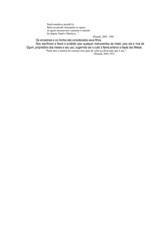 Nanã mandava prendê-lo.
Batia na parede chamando os eguns.
os eguns assustavam e puniam o marido.
Só depois Nanã o libertava...”
(Prandi; 2001: 198)
Os ancestrais e os mortos s
¡
considerados seus filhos.
Nos sacrifícios a Nan
£r
roibido usar qualquer instrumentos de metal, pois el
'r£
rival de
Ogum, propriet§ rio dos metais e seu uso, sugerindo ser o culto a N
'¢ '¢
terior a Idade dos Metais.
“Nanã deu a matéria do começo mas quer de volta no final tudo que é seu.”
(Prandi; 2001:197)
 