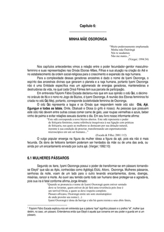Capítulo 6:
_____________________
MINHA MÃE OSORONGA
“Muito poderosamente emplumada
Minha mãe Òsòròngà
Nós te saudamos
Não me mates...”
(Verger; 1994:34)
Nos capítulos antecedentes vimos a relaç
¡
entre o poder fecundador-genitor masculino-
feminino e suas representaç# es nas Orix§ s Eboras-M es, Filhas e sua atuaç
¡4¢'
criaç o do Ai e
no estabelecimento da ordem social-religiosa para o crescimento e expans o da raça humana.
Para a complexidade dessas geradoras ancestres
£2¥¢'¢¥¡
o nome de Iyami Osoronga, o
espírito das ancestrais divinas que geraram o planeta e a raça humana, portanto Iyami Osoronga ¡D£
© ma Entidade específica mas um aglomerado de energias geradoras, mantenedoras e
destruidoras da vida, na qual cada Orix§ F mea tem sua parcela de participaç
¡
.
Em entrevista F§ yiomi F§¢¨ io Escada declarou-nos que em sua opini
¡4¡4¡
dA Òs§ ,
¡¤¥¢£
cimo
no or§ culo de If§
¦¡¤¢¡¢¡¢¡
Jogo de BA zios,
£
Iyami Osoronga. A reuni
¡¥¢¡
s Eboras femininos foi
criada no odA Òs§ Meji, portanto, corresponde à coletividade feminina de Osoronga.
O
¡¢¥
A Òs§ representa a lagoa e os Orix§ s que respondem nest
¦0¡¢¥
A s
¡
: Oiá, Ajé,
Egungun e todas as Iabás, Onile, Obal©
'

¦
Olosa (o grif
¡B£C¢¡
sso). As pessoas que possuem
est
¦4¡¥
A
 ¡
devem entre outras coisas comer carne de galo, usar roupas vermelhas e azuis, beber
vinho de palma e evitar relaç# es sexuais durante o dia. Em seu livro nosso informante afirma:
“Este odù corresponde a nove búzios abertos. Este odù representa o poder
de feitiçaria feminino, numa referência inequívoca à sua ligação com práticas
de feitiçaria, nas quais as mulheres se destacam por sua dotação natural,
inerente à sua condição de procriar, transformando um espermatozóide
microscópico em um ser humano...”
(Escada  Filho; 2001:112)
O vulgo popular enxerga na figura da mulher idosa a figura da aj
£
, pois el
'3 ¡3£
mais
fecunda. Os dons de feiticeira tam¨
£
m poderiam ser herdados da m e ou de uma das avós, ou
ainda por um encantamento enviado por outra aj
£
. (Verger; 1992:10)
6.1 MULHERES P† SSAROS
Segundo os itans, Iyami Osoronga possui o poder de transformar-se em

§ ssaro tornando-
se Eley 1 que s
¡('
s Aj
£
s, conhecidas como Agbibgó, ElA lA , Atioro, Osoronga. Mulheres p§ ssaros,
senhoras da noite, voam de um lado para o outro levando encantamentos, dores, doenças,
mis
£
rias, rancor e morte. Ao ouvir seu temido canto todo ser humano deve proteger-se e agrad§ -la,
pois sua ir
'£
fatal conforme afirma Jorge Amado:
“Quando se pronuncia o nome de Iyami Oxorongá quem estiver sentado
deve se levantar, quem estiver de pé fará uma reverência pois êsse é
um terrível Orixá, a quem se deve respeito completo.
Pássaro africano, Oxorongá emite um som onomatopáico
de onde provém seu nome.(...)
Iyami Oxorongá é dona da barriga e não há quem resista a seus ebós fatais,
1
FF yiomi FF7d io Escada explicou-nos em entrevista que a palavra “eye” significcaY7F ssaro e o prefixo “el”, mulher que
det5 m, no caso, um YGF ssaro. Entendemos entE o que Eley8b5 aquela que conserva em seu poder e guarda em si um
Y7F ssaro.
 