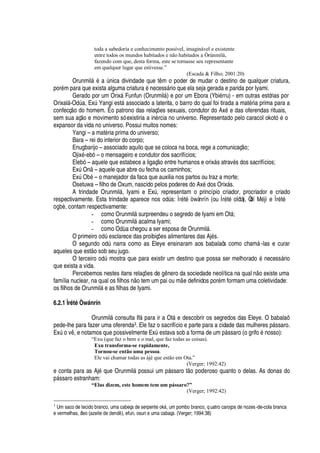 toda a sabedoria e conhecimento possível, imaginável e existente
entre todos os mundos habitados e não habitados a Òrúnmìlà,
fazendo com que, desta forma, este se tornasse seu representante
em qualquer lugar que estivesse.”
(Escada  Filho; 2001:20)
Orunmil§
£2'
A

ica divindade que t m o poder de mudar o destino de qualquer criatura,
por
£
m para que exista alguma criatur
'¤£¤¢¦
cess§ rio que ela seja gerada e parida por Iyami.
Gerado por um Orix§ Funfun (Orunmil§ ) e por um Ebora (Ybi
£
rru) - em outras estórias por
Orixal§ -O
¥
A
'
, ExA Yangi est§
'
ssociado a laterita, o barro do qual foi tirada a mat
£
ria prima para a
confecç
¡%¥¢¡
homem. É o patrono das relaç# es sexuais, condutor do Ax
£
e das oferendas rituais,
sem sua aç o e movimento só existiria a in
£
rcia no universo. Representado pelo caracol okot
%£
o
expansor da vida no universo. Possui muitos nomes:
Yangi – a mat
£
ria prima do universo;
Bara – rei do interior do corpo;
Enugbarijo – associado aquilo que se coloca na boca, rege a comunicaç
¡
;
Ojix
£
-ebó – o mensageiro e condutor dos sacrifícios;
Elebó – aquele que estabece a ligaç
¡¦
tre humanos e orix§ s atrav
£
s dos sacrifícios;
ExA O

– aquele que abre ou fecha os caminhos;
ExA O¨
£
– o manejador da faca que auxilia nos partos ou traz a morte;
Osetuwa – filho de Oxum, nascido pelos poderes do Ax
£¤¥¢¡
s Orix§ s.
A trindade Orunmil§ , Iyami e ExA , representam o princípio criador, procriador e criado
respectivamente. Esta trindade aparece nos odA s: Ìr
£
t
£
 wànrín (ou Ìr
£
t
£2¡
lótà), Òdí M
£
jì e Ìr
£
t
£
¡
¨ „ , contam respectivamente:
- como Orunmil§ surpreendeu o segredo de Iyami em Ot§ ;
- como Orunmil§
'
calma Iyami;
- como O
¥'
chegou a ser esposa de Orunmil§ .
O primeir
¡¡¥
A
¦
sclarece das proibiç#
¦
s alimentares das Aj
£
s.
O segundo odA narra como as Eleye ensinaram aos babalaôs como cham§ -las e curar
aqueles que est
¡
sob seu jugo.
O terceir
¡v¡¢¥
A mostra que para existir um destino que possa ser melhora
¥¢¡C£C
ecess§ rio
que exista a vida.
Percebemos nestes itans relaç# es d
¦4
 nero da sociedade neolítica na qual
 ¡
existe uma
família nuclear, na qual os filhos
 ¡
tem um pai ou m e definidos por
£
m formam uma coletividade:
os filhos de Orunmil§
¦¤'
s filhas de Iyami.
6.2.1 Ìrété Òw‘ nrín
Orunmil§ consulta If§
'
ra ir a Ot§ e descobrir os segredos das Eleye. O babalaô
pede-lhe para fazer uma oferenda3. Ele faz o sacrifício e parte para a cidade das mulheres p§ ssaro.
ExA
¡
v , e notamos que possivelmente ExA
¦
stava sob a forma de um

§ ssaro (o grif
¡¤£¢¡
sso):
“Exu (que faz o bem e o mal, que faz todas as coisas).
Exu transforma-se rapidamente,
Tornou-se então uma pessoa.
Ele vai chamar todas as àjé que estão em Ota.”
(Verger; 1992:42)
e conta para as Aj
£CH
©
¦
Orunmil§

ossui um p§ ssaro t
¡C¢¡¢¥¦
roso quanto o delas. As donas do
§ ssaro estranham:
“Elas dizem, este homem tem um pássaro?”
(Verger; 1992:42)
3
Um saco de tecido branco, uma cabeça de serpente okF , um pombo branco, quatro caroços de nozes-de-cola branca
e vermelhas, óleo (azeite 6GWb67WG976G8 ), efun, osun e uma cabaça. (Verger; 1994:38)
 
