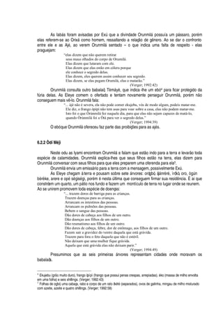 As I
'
¨¢§ s foram avisadas por ExA que a divindade Orunmil§
¢¡
ssuía um p§ ssaro, por
£
m
elas referem-se ao Orix§ como homem, ressaltando a relaç
¡2¥¢¦
g
¢¦
ro. Ao se dar o confronto
entre ele e as Aj
£
, ao verem Orunmil§ sentado – o que indica uma falta de respeito - elas
praguejam:
“elas dizem que não querem retirar
seus maus olhados do corpo de Orumilá.
Elas dizem que lutaram com ele.
Elas dizem que elas estão em cólera porque
ele conhece o segredo delas.
Elas dizem, eles querem assim conhecer seu segredo.
Elas dizem, se elas pegam Orumilá, elas o matarão.”
(Verger; 1992:42)
Orunmil§ consulta outro babalaô, T„ m§ y„ , que indica -lhe um ebó 4 para ficar protegido da
fA ria delas. As Eleye comem o ofertado e tentam novamente perseguir Orunmil§ , por
£
m
 ¡
conseguem mais v -lo. Orunmil§ fala:
“... àjé não é severa, ela não pode comer ekujebu, vós de modo algum, podeis matar-me.
Ele diz, o frango òpìpì não tem asas para voar sobre a casa, elas não podem matar-me.
Isto foi o que Òrúnmilá fez naquele dia, para que elas não sejam capazes de matá-lo,
quando Òrúnmilà foi a Òtà para ver o segredo delas.”
(Verger; 1994:39)
O ebó que Orunmil§
¡
fereceu faz parte das proibiç# es para as aj
£
s.
6.2.2 Òdí M’ jì
Neste odu as Iyami encontram Orunmil§
¦
falam que est
¡
indo para a terra e levar o toda
esp
£
cie de calamidades. Orunmil§ explica-lhes que seus filhos est
¡1¢'
terra, elas dizem para
Orunmil§ conversar com seus filhos para que eles preparem uma oferenda para ela5.
Orunmil§
¦
via um emiss§ rio para a terra com a mensagem, possivelmente ExA .
As Eleye chegam à terra e pousam sobre sete § rvores: orógbó, àj§ nr„ r
£
, ìrókò, oro, 

A

¨ „ r„ ke, arere e op
£
s
£
is
£
i, por
£
m
£
nesta A ltima que conseguem firmar sua resi
¥
 ncia. È ai que
constróem um quarto, um

§ tio nos fundo e fazem um montículo de terra no lugar onde se reunem.
Ao se unirem promovem toda es
¢£
cie de doenças:
“... trazem dores de barriga para as crianças.
Trazem doenças para as crianças.
Arrancam os intestinos das pessoas.
Arrancam os pulmões das pessoas.
Bebem o sangue das pessoas.
Dão dores de cabeça aos filhos de um outro.
Dão doenças aos filhos de um outro.
Dão reumatismo aos filhos de um outro.
Dão dores de cabeça, febre, dor de estômago, aos filhos de um outro.
Fazem sair a gravidez do ventre daquela que está grávida.
Trazem para fora o feto daquela que não é estéril.
Não deixam que uma mulher fique grávida.
Aquela que está grávida elas não deixam parir.”
(Verger; 1994:49)
Presumimos que as seis primeiras § rvores representam cidades onde moravam os
babalaôs.
4
Ekujebu (grE7X muito duro), frango òpìpì (frango que possui penas crespas, arrepiadas), “ ko (massa de milho envolta
em uma folha) e seis shillings. (Verger; 1992:43)
5
Folhas de ogbó, uma cabaça, rabo e corpo de um rato òk5 t5 (separados), ovos de galinha, mingau de milho misturado
com azeite, azeite e quatro shillings. (Verger; 1992:58)
 