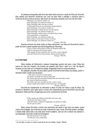 As pessoas perseguidas pela fA ria das eleye foram procurar a ajuda do filhos de Orunmil§ .
Eles sabiam que deveriam cham§ -las com uma voz bem triste e entregar o sacrifício sobre o
montículo de terra onde se reuniam, eles teriam de cham§ -las cantando com uma voz bem triste:
“Mãezinha vós conheceis minha voz.
Ìyàmi Òsóròngà, vós conheceis minha voz.
Ìyàmi Òsóròngà, toda coisa que eu disser,
A folha ogbo disse que vós certamente compreendereis.
Ìyàmi Òsóròngà, vós conheceis minha voz.
Ìyàmi Òsóròngà, a cabaça diz que vós ides agarrar.
Ìyàmi Òsóròngà, vós conheceis minha voz.
Ìyàmi Òsóròngà, a palavra que o rato òkété disse à terra,
a terra certamente a compreende.
Íyàmi Òsóròngà, vós conheceis minha voz.
Ìyàmi, todas as coisas que eu disser vós fareis.
Ìyàmi Òsóròngà, vós conheceis minha voz.”
(Verger; 1994:50)
Quando terminam de cantar todas as Eleye silenciaram, aos filhos de Orunmil§ foi dado o
poder de curar e ajudar aqueles que s o perseguidos por Osoronga.
“Como as Ìyàmi autorizaram os filhos de Òrúmilà naquele dia,
todas as coisas que eles fizerem agirão.
Mas naquele dia eles chamarão com voz triste o canto indicado,
para que Olorun deixe essas pessoas realizar esta boa tarefa.”
(Verger; 1994:50)
6.2.3 Ìr’ t’ Ogbè
O
¥'
recebeu de Olodumar
£2¡ 
§ ssaro Aragamago quando veio para o aiy
£
. O
¥'2 ¡
queria ser vista por nin

©
£
m, ela enviava seu p§ ssaro para fazer o bem ou o mal. Se al

©
£
m
ousasse ver seu rosto ou o cont
¦
A do da cabaça, Aragamago furaria os olhos da pessoa.
Os babalaôs consultam If§

ara saber quando Orunmil§ tornar§ Od

a sua esposa, por
£
m o
advertem sobre o poder que ela possui:
“...Odù, quem você quer ter para esposa,
eles dizem, um poder esta entre as mãos dela.
Eles dizem, para que este poder Orumilá fará uma oferenda no chão,
por causa de todas estas pessoas.
Eles dizem, que com seu poder ela não o mate e coma,
porque o poder desta mulher é muito maior que o de Orumilá.”
(Verger; 1992:81)
Orunmil§ faz rapidamente as oferendas6 e deixa no c
  ¡2¦
m frente a casa de O
¥€'
. Ela
encontra o ofertado e quer saber quem o trouxe. ExA responde-lhe que foi Orunmil§
¦(H
©
¦(¦
le quer
despos§ -la. O
¥'¤
ermite a Aragamago que coma o presente de Orunmil§ .
“Todos aqueles que Odù traz atrás dela, são coisas más.
Ela diz que eles todos comam.
Odù abre assim a cabaça de Aragamágo, seu pássaro, no chão.
Ela diz que ele coma.”
(Verger; 1992:82)
O
¥'
chama Orunmil§
¦
diz-lhe que reconhece seu poder e que ser§ sua aliada, por
£
m
coloca uma proibiç
¡
, que nenhuma de suas mulheres lhe veja o rosto. Orunmil§ aceita a condiç o
e desde ent
¡
O
¥€'
est§
'
seu lado para torn§ -lo próspero, lutar por ele e colocar seu p§ ssaro a
sua disposiç
¡
. Orunmil§ rende-lhe homenagem:
“Orumilá diz heim! Você, Odù.
Ele sabe que você é importante.
6
Um rato òk5 t5 , um peixe, um caracol, azeite de den 678 e oito shillings. (Verger; 1992:82)
 