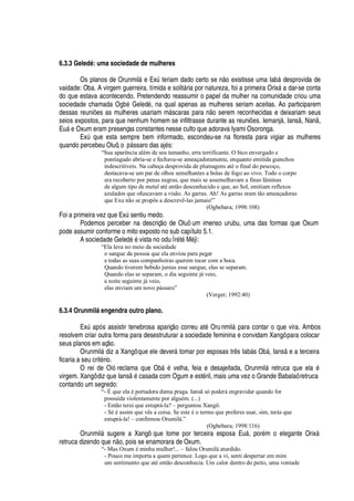 6.3.3 Geled’ : uma sociedade de mulheres
Os planos de Orunmil§ e ExA teriam dado certo se

o existisse uma Ia¨¢§ desprovida de
vaidade: Oba. A virgem guerreira, tímida e solit§ ria por natureza, foi a primeira Orix§
'
dar-se conta
do que estava acontecendo. Pretendendo reassumir o papel da mulher na comunidade criou uma
sociedade chamada O

¨
£
Geled
£
, na qual apenas as mulheres seriam aceitas. Ao participarem
dessas reuni# es as mulheres usariam m§ scaras para
 ¡
serem reconhecidas e deixariam seus
seios expostos, para que nenhum homem se infiltrasse durante as reuni#
¦
s. Iemanj§ , Ians , Na

,
E©§
¦
Oxum eram presenças constantes nesse culto que adorava Iyami Osoronga.
ExA
H
©
¦
esta sempre bem informado, escondeu-se na floresta para vigiar as mulheres
quando percebeu Oluô, o

§ ssaro das aj
£
s:
“Sua aparência além de seu tamanho, erra terrificante. O bico envergado e
pontiagudo abria-se e fechava-se ameaçadoramente, enquanto emitida guinchos
indescritíveis. Na cabeça desprovida de plumagens até o final do pescoço,
destacava-se um par de olhos semelhantes a bolas de fogo ao vivo. Todo o corpo
era recoberto por penas negras, que mais se assemelhavam a finas lâminas
de algum tipo de metal até então desconhecido e que, ao Sol, emitiam reflexos
azulados que ofuscavam a visão. As garras. Ah! As garras eram tão ameaçadoras
que Exu não se propôs a descrevê-las jamais!”
(Ogbebara; 1998:108)
Foi a primeira vez que ExA sentiu medo.
Podemos perceber na descriç o de Oluô um imenso urubu, uma das formas que Oxum
pode assumir conforme o mito exposto no sub capítulo 5.1.
A sociedade Gele
¥¢£¤£
vista no odu Ìr
£
t
£
M
£
jì:
“Ela leva no meio da sociedade
o sangue da pessoa que ela enviou para pegar
e todas as suas companheiras querem tocar com a boca.
Quando tiverem bebido juntas esse sangue, elas se separam.
Quando elas se separam, o dia seguinte já veio,
a noite seguinte já veio,
elas enviam um novo pássaro”
(Verger; 1992:40)
6.3.4 Orunmil‘¤• ngendra outro plano.
ExA
'¢
s assistir tenebrosa apariç
¡
correu at
£
Orunmil§
¢'
ra contar o que vira. Ambos
resolvem criar outra forma para desestruturar a sociedade feminina e convidam Xangô para colocar
seus planos em aç o.
Orunmil§
¥
iz a Xangô que ele dever§ tomar por esposas tr s Iab§ s O¨¢§ , Ians e a terceira
ficaria a seu crit
£
rio.
O rei de Oió reclama que Ob§
£
velha, feia e desajeitada, Orunmil§ retruca que el
'1£
virgem. Xangô diz que Ians
£
casada com Ogum e est
£
ril, mais uma vez o Grande Babalaô retruca
contando um segredo:
“- É que ela é portadora duma praga. Iansã só poderá engravidar quando for
possuída violentamente por alguém. (...)
- Então terei que estuprá-la? – perguntou Xangô.
- Sé é assim que vês a coisa. Se este é o termo que preferes usar, sim, terás que
estuprá-la! – confirmou Orumilá.”
(Ogbebara; 1998:116)
Orunmil§ sugere a Xangô que tome por terceira esposa E©§ , por
£
m o elegante Orix§
retruca dizendo qu
¦¤ ¡
, pois se enamorara de Oxum.
“- Mas Oxum é minha mulher!... – falou Orumilá aturdido.
- Pouco me importa a quem pertence. Logo que a vi, senti despertar em mim
um sentimento que até então desconhecia. Um calor dentro do peito, uma vontade
 