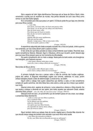 Sob o aspecto de Ìyàmí Agba identificamos Osoronga sob as faces de O
¥'(¦
N
'¢
, m
¦
s
vener§ veis e anci s que se recolhem do mundo, mas jamais deixar
¡2¥¦2¡
uvir seus filhos como
vemos
¢¡¡¥
A Ose OyekA I

¨
'¢¥
A :
If§
£
consultado para Od

que possui um ap„ r„ . O Or§ culo pede-lhe que faça uma oferenda
para seus filhos e prediz:
“..., você, Odù,
Eles dizem, ela ficará velha, ela ficará uma pessoa velha.
Eles dizem, vai ser dito que sua cabeça será toda branca,
Que ela ficará muito velha.
Eles dizem que ela ficará no mundo,
Que ela não vai morrer rapidamente,
Você, Odù.
Quando Odù não morre rapidamente,
Odù está com boa saúde.
Quando o tempo passa , Odù se torna muito velha.
Eles devem pedir a palavra a Odù.”
(Verger; 1992:85)
A experi

cia adquirida pela idade avançada concede-lhe o título de Iyalode, chefe suprema
nas contendas, por isso todos devem pedir a palavra a O
¥'
.
O itan ainda diz que O
¥€'(¢¦
rcebe-se idosa comprometendo suas funç#
¦
s. Reunindo seus
quatro conselheiros Obarix§ , Obal©
'
 , Ogum e Oduduwa, afirma que ir§

artir, por
£
m deixar§
'
lgo
para que seus filhos possam guiar-se nos momentos de dificuldades.
Os quatro conselheiros v m no mato a cabaça. Nesta parte do texto existe uma diver

 ncia
nas traduç#
¦
s, pois Gadzanis escreve:
“...estes quatro olharam então para a mata,
assim eles viram a cabaça coberta de excremento.”
(Verger; 1992:86)
Marcondes de Moura afirma:
“...esses quatro então olharam para o mato,
assim viram a cabaça coberta de excrescências.”
(Verger; 1994:66)
A primeira traduç o leva-nos a pensar sobre a falta de controle das funç# es orgânicas
própria dos velhos. A Segunda interpretaç
¡
sugere -nos tumores, sali ncias no corpo, por
£
m
ambas traduç#
¦
s pr
¡¢
#
¦'
i
¥¢£
ia de deteriorizaç
¡
: a anci tornou -se est
£
ril.
Ogum colhe a cabaça mais quatro cabacinhas que distribui a cada um dos conselheiros
cortada em quatro caminhos. Isto feito O
¥'
fala a eles sobre a uni
¡
que faz a força e que aceitem
sua morte.
Obarix§ coloca efun, esp
£
cie de pó branco, numa cabacinha e oferece a O
¥'(¥
izendo -lhe
que aceite e coloque a oferenda em seu ap„ r„ , pois todos aqueles que adorarem Oxal§ , estar o
adorando O
¥'
, porque “...ele e ela. Odù, são uma única coisa.” (Verger; 1994:67)
Obal©
'

¦
nche de os

, um pó vermelho que ele tamb
£
m passa em seu corpo, sua cabaça
e presenteia Od

a dizendo-lhe:
“...todas as coisas que teus filhos te pedirem,
eles a receberão todas.
Se for dinheiro que eles pedirem,
então ele o fará por eles.
Aos apelos que seus filhos fizerem,
ela responderá do interior dessa cabaça,
pois ela tornou-se idosa.”
(Verger; 1994:67)
Ogum tam¨
£
m oferta sua cabaça cheia de carv
¡
vegetal para a Grande M
¦%¥
izendo-lhe
que atrav
£
s dessa cabaça ela tam¨
£
m ser§
'¢¥¢¡
rada e que seus filhos ter
¡
s
'
A de.
“...seus filhos não morrerão na infância.
Ele diz, seus filhos não envelhecerão em meio ao sofrimento”.
(Verger; 1994:67)
 