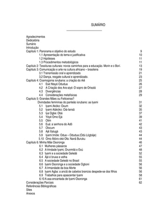 SUMÁRIO
_____________________
Agradecimentos
Dedicatória
Sum§ rio
Introdução
Capítulo 1: Panorama e objetivo do estudo 9
1.1 Apresentação do tema e justificativa 10
1.2 Hipóteses 11
1.3 Procedimentos metodológicos 11
Capítulo 2: Tessituras culturais: novos caminhos para a educação. Morin e o Borí. 13
Capítulo 3: Comunicação e arte na cultura africano – brasileira 19
3.1 Transmissão oral e aprendizado 21
3.2 Dança, resgate cultural e aprendizado. 23
Capítulo 4: Cosmogonia iorubana: a criação do Aiê 25
4.1 Es
£
Ntay
£
Odudua 26
4.2 A Criação dos Ara-aiy
£
: O sopro de Orixal§ 27
4.3 Divergências 28
4.4 Considerações metafísicas 29
Capítulo 5: Grandes Mães ou Feiticeiras?
Divindades femininas do panteão iorubano: as Iyami 31
5.1 Iyami Akòko: Oxum 32
5.2 Iyami Al§ kòko: Oi§ -Iansã 35
5.3 Iya Ogbe: O¨¢§ 37
5.4 Y
£
y
£
Omo Ej§ 39
5.5 Otim 41
5.6 E©§ : a senhora do Adô 42
5.7 Olocum 43
5.8 Ajê Xalug§ 43
5.9 Iyami Imóle: Odua – Odudua (O
¥¢
¨¢§ je) 44
5.10 Omo Àtiòro okè Ofa: Nanã Buruku 44
Capítulo 6: Minha Mãe Osoronga 46
6.1 Mulheres p§ ssaros 47
6.2 A trindade Iyami, Orunmil§
¦
Exú 48
6.3 Iyami e a sociedade Geled
£
52
6.4 Aj
£¤£
¨ ruxa e velha 55
6.5 A sociedade Gele
¥¢£¡
Brasil 55
6.6 Iyami Osoronga e a sociedade Ogboni 56
6.7 A Irmandade da boa Morte 56
6.8 Iyami Agba: a anciã de cabelos brancos despede-se dos filhos 56
6.9 Trabalhos para apascentar Iyami 58
6.10 A asa encantada de Iyami Osoronga 61
Considerações Parciais 62
Referências Bibliogr§ ficas
Sites
Anexos
 