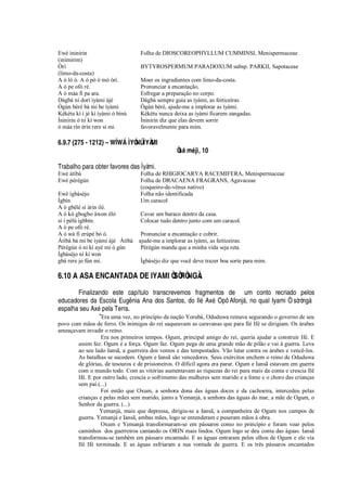 Ewé ìninirin Folha de DIOSCOREOPHYLLUM CUMMINSI, Menispermaceae
(inimirim)
Òrí BYTYROSPERMUM PARADOXUM subsp. PARKII, Sapotaceae
(limo-da-costa)
A ó lò ó. A ó pò ó mó òrí. Moer os ingradientes com limo-da-costa.
A ó pe ofò rè. Pronunciar a encantação.
A ó máa fi pa ara. Esfregar a preparação no corpo.
Dàgbà ní dorí ìyàmi àjé Dágbà sempre guia as ìyàmi, as feiticeiras
Ògùn bèrè bá mi be ìyàmi Ògùn bèrè, ajude-me a implorar as ìyàmi.
Kékétu kì í jé kí ìyàmi ó bínú Kékétu nunca deixa as ìyàmi ficarem zangadas.
Ìninirin ó ní kí won Ìninirin diz que elas devem sorrir
ó máa rín èrín rere sí mi. favoravelmente para mim.
6.9.7 (275 - 1212) – Wg W˜ ÌYÓNÚ ÌYÀMI
Òe‘ m’ jì, 10
Trabalho para obter favores das Ìyàmi.
Ewé àtìbà Folha de RHIGIOCARYA RACEMIFERA, Menispermaceae
Ewé pèrègún Folha de DRACAENA FRAGRANS, Agavaceae
(coqueiro-de-vênus nativo)
Ewé ìgbásèjo Folha não identificada
Ìgbín Um caracol
A ó gbélè sí àrin ilé.
A ó kó gbogbo àwon èló Cavar um buraco dentro da casa.
sí i pèlú ìgbbín. Colocar tudo dentro junto com um caracol.
A ó pe ofò rè.
A ó wá fi erùpè bò ó. Pronunciar a encantação e cobrir.
Àtìbà bá mi be ìyàmi àjé Àtìbà ajude-me a implorar as ìyàmi, as feiticeiras.
Pèrègún ó ni kí ayé mi ó gún Pèrègún manda que a minha vida seja reta.
Ìgbásèjo ní kí won
gbá rere jo fún mi. Ìgbásèjo diz que você deve trazer boa sorte para mim.
6.10 A ASA ENCANTADA DE IYAMI ÒSÒRÒNGÀ.
Finalizando este capítulo transcrevemos fragmentos de um conto recriado pelos
educadores da Escola Eug

ia Ana dos Santos, do Il
£
Ax
£
Opô Afonj§ , no qual Iyami Ò sòròngà
espalha seu Ax
£¦
la Terra.
“Era uma vez, no princípio da nação Yorubá, Oduduwa reinava segurando o governo de seu
povo com mãos de ferro. Os inimigos do rei saqueavam as caravanas que para Ilé Ifé se dirigiam. Os árabes
ameaçavam invadir o reino.
Era nos primeiros tempos. Ogum, principal amigo do rei, queria ajudar a construir Ifé. E
assim fez. Ogum é a força. Ogum faz. Ogum pega de uma grande mão de pilão e vai à guerra. Leva
ao seu lado Iansã, a guerreira dos ventos e das tempestades. Vão lutar contra os árabes e vencê-los.
As batalhas se sucedem. Ogum e Iansã são vencedores. Seus exércitos enchem o reino de Oduduwa
de glórias, de tesouros e de prisioneiros. O díficil agora era parar. Ogum e Iansã estavam em guerra
com o mundo todo. Com as vitórias aumentavam as riquezas do rei para mais da conta e crescia Ilê
Ifé. E por outro lado, crescia o sofrimento das mulheres sem marido e a fome e o choro das crianças
sem pai.(...)
Foi então que Oxum, a senhora dona das águas doces e da cachoeira, intercedeu pelas
crianças e pelas mães sem marido, junto a Yemanjá, a senhora das águas do mar, a mãe de Ogum, o
Senhor da guerra. (...)
Yemanjá, mais que depressa, dirigiu-se a Iansã, a companheira de Ogum nos campos de
guerra. Yemanjá e Iansã, ambas mães, logo se entenderam e puseram mãos à obra.
Oxum e Yemanjá transformaram-se em pássaros como no princípio e foram voar pelos
caminhos dos guerreiros cantando os ORIN mais lindos. Ogum logo se deu conta das águas. Iansã
transformou-se também em pássaro encantado. E as águas entraram pelos olhos de Ogum e ele via
Ilê Ifé terminada. E as águas esfriaram a sua vontade de guerra. E os três pássaros encantados
 