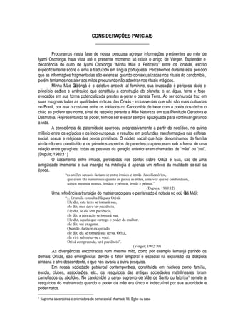CONSIDERAÇÕES PARCIAIS
______________________
Procuramos nesta fase de nossa pesquisa agregar informaç# es pertinentes ao mito de
Iyami Osoronga, haja vista at
£!¡1
resente momento só existir o artigo de Verger, Esplendor e
decad ncia do culto de Iyami Osoronga “Minha M
¦h'
Feiticeira” entre os ioru¨¢§ s, escrito
especificamente sobre o tema e traduzido em língua portuguesa. Percebemos durante este período
que as informaç# es fragmentadas s o extensas quando contextualizadas nos rituais do candombl
£
,
por
£
m tentamos nos ater aos mitos procurand
¡¤ ¡¤'¢¥
entrar nos rituais m§

icos.
Minha M
¦
Òsòr
¢
s
£)¡
coletivo ancestr al feminino, sua invocaç
¡)£x¦
rigosa dado o
princípio caótico e an§ rquico que constituiu a construç
¡‡¥¢¡
planeta: o ar, § gua, terra e fogo
evocados em sua forma potencializada prestes a gerar o planeta Terra. Ao ser conjurada traz em
suas insígnias todas as qualidades míticas das Orix§ s - inclusive das que n o s o mais cultuadas
no Brasil, por isso o costume entre os iniciados no Candombl
£r¥¢¦
tocar com a ponta dos dedos o
c
  ¡Q'¢¡(
roferir seu nome, sinal de respeito perante a M
¦
Natureza em sua Plenitude Geradora e
Destrutiva. Representando tal poder, t m de ser e estar sempre apaziguada para continuar gerando
a vida.
A consci

cia da paternidade apareceu progressivamente a partir do neolítico, no quinto
mil

io entre os egípcios e os indo-europeus, e resultou em profundas transformaç# es nas esferas
social, sexual e religiosa dos povos primitivos. O nA cleo social que hoje denominamos de família
ainda n o era constituído e os primeiros aspectos de parentesco apareceram sob a forma de uma
relaç o entre geraç# es: todas as pessoas da geraç o anterior eram chamadas de “m
¦
” ou “pai”.
(Dupuis; 1989:11)
O casamento entre irm os, percebidos nos contos sobre Od
'
e E©§ , s o de uma
antigüidade imemorial e sua inserç
¡!'
mitologi
'!£1'¢¢¦¢¢'
s um reflexo da realidade social da£¢¡
ca.
“as uniões sexuais faziam-se entre irmãos e irmãs classificatórios,
que eram tão numerosos quanto os pais e as mães, uma vez que se confundiam,
sob os mesmos nomes, irmãos e primos, irmãs e primas.”
(Dupuis; 1989:12)
Uma refer ncia a transiç
¡¥¡
matriarcado para o patriarc
'¥¢¡£¤¢¡
tada no odA Òs§ M
£
jì:
“... Orumilá consulta Ifá para Orixá.
Ele diz, esta terra se tornará sua,
ele diz, mas deve ter paciência.
Ele diz, se ele tem paciência,
ele diz, a adoração se tornará sua.
Ele diz, aquela que carrega o poder da mulher,
ele diz, vai exagerar.
Quando ela tiver exagerado,
ele diz, ela se tornará sua serva, Orixá,
ela virá submeter-se a você.
Orixá compreende, terá paciência”.
(Verger; 1992:70)
As diver

 ncias encontradas num mesmo mito, como por exemplo Iemanj§
'
rindo os
demais Orix§ s, s o emerg

cias devido o fator temporal e espacial na expans
¡P¥¢'
di§ spora
africana e afro-descendente, o que nos levaria a outra pesquisa.
Em nossa sociedade patriarcal contemporânea, constituída em

A cleos como família,
escola, clubes, associaç#
¦
s, etc., os resquícios das antigas sociedades matrilineares foram
camuflados ou abolidos. No candombl
£
o cargo supremo de M
¦C¥¢¦
Santo ou Ialorix§ 1 remete a
resquícios do matriarcado quando o poder da m e er
'
A

ico e indiscutível por sua autoridade e
poder natos.
1
Suprema sacerdotisa e orientadora do cerne social chamado Il8 , Egbe ou casa
 