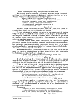 O mito de Iyami Òsòr
¢
s
£
t
¡¤'¢
tigo quanto a história da es
¢£
cie humana.
At
£Q¡(
resente momento notamos que o mito de Iyami Òsòrò
¢
s
£
conhecido apenas entre
os iniciados com maior tempo no candombl
£
. É sabido que muitos ebós (sacrifícios) t m de ser
oferecidos primeiro a ExA
¦¤¥¢¦¢¢¡
is a ela, com por exemplo no Ipade1:
“reúne-se o egbe para invocar todos os ancestres ilustres e convocar
todas as forças do orun através de Exu para que Iya-mi, nossas mães ancestrais,
representando Igba nla, a terra, a grande cabaça, receba e redistribua
a restituição do axé capaz de promover novos nascimentos,
e permitir a expansão da vida, afastando as forças nocivas que
obstaculizam a plenitude do existir”.
(Luz; 2000:460)
A cerimônia do Ipade
£
realizada nos candombl
£
s de Salvador e de S o Paulo, portanto tais
comunidades absorveram o mito e procuram harmonizar tal divindade.
O acesso a Irmandade da Boa Mort
¦2 ¡
foi possível durante este período. O professor
Ordep Serra sugeriu-nos, atrav
£
s de contato telefônico, que uma pesquisa sobre a Irmandade e
seus ritos poderia estar inserida em nível de doutoramento, mesmo assim alertou-nos que o tempo
da academi
')£x¥
iferente do tempo do povo-de-santo. Em outras palavras, tal trabalho denotar§
muitos anos de pesquisa de campo.
Os Babalaôs, filhos de Orunmil§ , por sua estreita relaç
¡
com Iyami respeitam -na por
£
m
possuem uma vis
¡
mais nítida e aberta sobre sua energia, nem t
¡4¢¦
fasta assim. Como nos falou
certa vez Faiyomi: “Cuidado pr
'w ¡
manter a vis
¡2¥¢¦
bruxa que todos d
¡w'
Ela!” ou quando
perguntamos a Ogunjimmy (com todo respeito) sobre Iyami e ele respondeu-nos: “Ah... Òsòròngà!”,
como um filho que fala de um parente muito próx imo.
A Sagrada M
¦
e seus ritos s o envolvidos por muitos tabus, pois a m
¦H
©
¦
concebe pode
decidir (hoje eticamente) sobre a interrupç
¡
da gravidez ou
 ¡
. Atentemos para o fato de que na
Pr
£
-História o crescimento demogr§ fico era subj©
¢'¥¢¡i 
§ :
“a incerteza de uma alimentação que provinha unicamente da caça e da coleta,
a elevada mortalidade infantil e, às vezes, as epidemias.”
(Dupuis; 1989:28)
O parto de uma criança d§ -se muitas vezes atrav
£
s do sofrimento materno expresso
atrav
£
s de gritos, choro e o rec
£
m nascido ao ser expelido atrav
£
s da vagina dilacerada da mulher
t m seu corpo recoberto de sangue materno, tais cenas sempre assustaram aos homens.
O fr§

il ser humano rec
£
m-nasci
¥¡3£
totalmente dependente dos cuidados da m
¦3¢'
ra
alimentar-se, aquecer-se e crescer. Nas hordas pr
£
-históricas o tempo de vida era calculado em
torno dos 30 a 40 anos conforme revela a necrópole epipaleolítica de Columnata (Ar
¢£
lia Ocidental)
nas quais os esqueletos encontrados mostram que aproximadamente um terço dos indivíduos
ultrapassou a idade de trinta anos, portanto as comunidades pr
£
-históricas eram compostas por
“bandos de crianças e adolescentes guiados por uma minoria de adultos.
O ser humano, quando atingia a adolescência mal vivia o tempo de procriar.(...)
Para esses adolescentes fadados à morte prematura, a acumulação
de uma experiência transmissível pela educação era muito reduzida”.
(Dupuis; 1989:29)
Nas sociedades contemporâneas pertence a professora, muitas vezes chamada de “tia”, a
iniciaç o da criança nos processos cognitivos que implicar o em seu desenvolvimento e
crescimento futuro. Tia
£
uma denominaç o de parentesco, irm da m
¦
, portanto extens o dos
domínios sangüíneos da mesma.
Beier exclama:
“Toda mulher é ajé, porque as ìyàmì controlam o sangue das regras das mulheres.
As ‘mães’ podem fazer as regras cessar ou podem provocar hemorragias.
Assim, as ‘mães’ controlam todas as mulheres por meio destes poderes místicos”.
(aput Verger; 1992:34)
1
ou Pc7678 , reuniE7X .
 