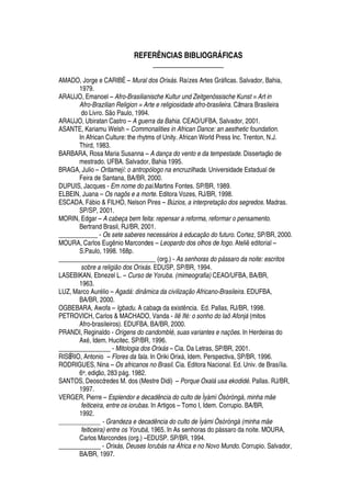REFERÊNCIAS BIBLIOGR† FICAS
____________________
AMADO, Jorge e CARIBÉ – Mural dos Orixás. Raízes Artes Gr§ ficas. Salvador, Bahia,
1979.
ARAUJO, Emanoel – Afro-Brasilianische Kultur und Zeitgenössische Kunst = Art in
Afro-Brazilian Religion = Arte e religiosidade afro-brasileira. Câmara Brasileira
do Livro. S
¡
Paulo, 1994.
ARAUJO, Ubiratan Castro – A guerra da Bahia. CEAO/UFBA, Salvador, 2001.
ASANTE, Kariamu Welsh – Commonalities in African Dance: an aesthetic foundation.
In African Culture: the rhytms of Unity. African World Press Inc. Trenton, N.J.
Third, 1983.
BARBARA, Rosa Maria Susanna – A dança do vento e da tempestade. Dissertaç o de
mestrado. UFBA. Salvador, Bahia 1995.
BRAGA, Julio – Oritamejí: o antropólogo na encruzilhada. Universidade Estadual de
Feira de Santana, BA/BR, 2000.
DUPUIS, Jacques - Em nome do pai.Martins Fontes. SP/BR, 1989.
ELBEIN, Juana – Os nagôs e a morte. Editora Vozes, RJ/BR, 1998.
ESCADA, F§¨ io  FILHO, Nelson Pires – Búzios, a interpretação dos segredos. Madras.
SP/SP, 2001.
MORIN, Edgar – A cabeça bem feita: repensar a reforma, reformar o pensamento.
Bertrand Brasil, RJ/BR, 2001.
____________ - Os sete saberes necessários à educação do futuro. Cortez, SP/BR, 2000.
MOURA, Carlos E©



io Marcondes – Leopardo dos olhos de fogo. Ateli
¦¢¥
itorial –
S.Paulo, 1998. 168p.
______________________________ (org.) - As senhoras do pássaro da noite: escritos
sobre a religião dos Orixás. EDUSP, SP/BR, 1994.
LASEBIKAN, Ebnezel L. – Curso de Yoruba. (mimeografia) CEAO/UFBA, BA/BR,
1963.
LUZ, Marco Aur
£
lio – Agadá: dinâmica da civilização Africano-Brasileira. EDUFBA,
BA/BR, 2000.
OGBEBARA, Awofa – Igbadu. A cabaça da exist ncia. Ed. Pallas, RJ/BR, 1998.
PETROVICH, Carlos  MACHADO, Vanda - Ilê Ifé: o sonho do Iaô Afonjá (mitos
Afro-brasileiros). EDUFBA, BA/BR, 2000.
PRANDI, Reginaldo - Origens do candomblé, suas variantes e nações. In Herdeiras do
Ax
£
, Idem. Hucitec. SP/BR, 1996.
________________ - Mitologia dos Orixás – Cia. Da Letras, SP/BR, 2001.
RISÉRIO, Antonio – Flores da fala. In Oriki Orix§ , Idem. Perspectiva, SP/BR, 1996.
RODRIGUES, Nina – Os africanos no Brasil. Cia. Editora Nacional. Ed. Univ. de Brasília.
6a. ediç
¡
, ij¢k

§

. 1982.
SANTOS, Deoscóredes M. dos (Mestre Didi) – Porque Oxalá usa ekodidé. Pallas. RJ/BR,
1997.
VERGER, Pierre – Esplendor e decadência do culto de Ìyàmì Òsòròngà, minha mãe
feiticeira, entre os iorubas. In Artigos – Tomo I, Idem. Corrupio. BA/BR,
1992.
_____________ - Grandeza e decadência do culto de Ìyàmi Òsòròngà (minha mãe
feiticeira) entre os Yorubá, 1965. In As senhoras do p§ ssaro da noite. MOURA,
Carlos Marcondes (org.) – EDUSP. SP/BR, 1994.
_____________ - Orixás, Deuses Iorubás na África e no Novo Mundo. Corrupio. Salvador,
BA/BR, 1997.
 