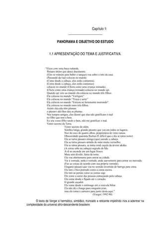Capítulo 1:
____________________
PANORAMA E OBJETIVO DO ESTUDO
1.1 APRESENTAÇÃO DO TEMA E JUSTIFICATIVA.
“Eleye com uma boca redonda.
Pássaro àtíòro que desce docemente.
(Eles se reúnem para beber o sangue) voa sobre o teto da casa.
(Passando da rua) colocou no mundo
(Come desde a cabeça, eles estão contentes).
(Come desde a cabeça, eles estão contentes)
colocou no mundo (Chora como uma criança mimada).
(Chora como uma criança mimada) colocou no mundo ajé.
Quando ajé veio ao mundo ela colocou no mundo três filhos.
Ela colocou no mundo “Vertigem”
Ela colocou no mundo “Troca e sorte”
Ela colocou no mundo “Esticou-se fortemente morrendo”.
Ela colocou no mundo estes três filhos.
Assim eles não têm plumas.
o pássaro akó lhes deu as plumas.
Nos tempos antigos, elas dizem que elas não gratificam o mal
no filho que tem o bem.
Eu sou vosso filho tendo o bem, não me gratificai o mal.
Vento secreto da Terra.
Vento secreto do além.
Sombra longa, grande pássaro que voa em todos os lugares.
Noz de coco de quatro olhos, proprietária de vinte ramos.
Obscuridade quarenta flechas (É difícil que o dia se torne noite).
Ela se torna pássaro olongo (que) sacode a cabeça.
Ela se torna pássaro untado de osùn muito vermelho.
Ela se torna pássaro, se torna irmã caçula da árvore akòko.
(A coroa sobe na cabeça) segredo de Ìdo.
A rã se esconde em um lugar fresco.
Mata sem dividir, fama da noite.
Ela voa abertamente para entrar na cidade.
Vai à vontade, anda à vontade, anda suavemente para entrar no mercado.
(Faz as coisas de acordo com sua própria vontade).
Elegante pássaro que voa no sentido invertido de barriga para cima.
Ele tem o bico pontudo como a conta esuwu.
Ele tem as pernas como as contas sègi.
Ele come a carne das pessoas começando pela cabeça.
Ele come desde o fígado até o coração.
O grande caçador.
Ele come desde o estômago até a vesícula biliar.
Ele não dá o frango para ninguém criar,
mas ele toma o carneiro para junto desta aqui.”
(Verger; 1992:90)
O texto de Verger
£$ 
erm
£
tico, simbólico, truncado e reticente impelindo -nos a adentrar na
complexidade do universo afro-descendente brasileiro
 