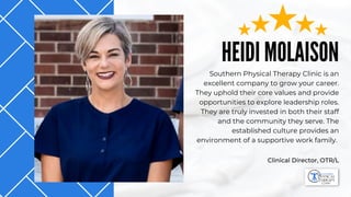 HEIDI MOLAISON
Southern Physical Therapy Clinic is an
excellent company to grow your career.
They uphold their core values and provide
opportunities to explore leadership roles.
They are truly invested in both their staff
and the community they serve. The
established culture provides an
environment of a supportive work family.
Clinical Director, OTR/L
 
