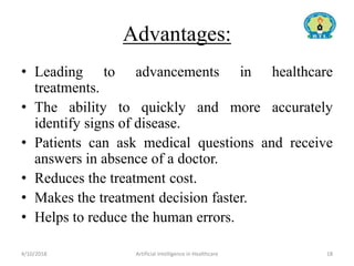 Advantages:
• Leading to advancements in healthcare
treatments.
• The ability to quickly and more accurately
identify signs of disease.
• Patients can ask medical questions and receive
answers in absence of a doctor.
• Reduces the treatment cost.
• Makes the treatment decision faster.
• Helps to reduce the human errors.
4/10/2018 Artificial Intelligence in Healthcare 18
 
