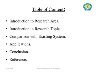 Table of Content:
• Introduction to Research Area.
• Introduction to Research Topic.
• Comparison with Existing System.
• Applications.
• Conclusion.
• Reference.
4/10/2018 Artificial Intelligence in Healthcare 2
 