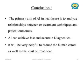 Conclusion :
• The primary aim of AI in healthcare is to analyze
relationships between or treatment techniques and
patient outcomes.
• AI can achieve fast and accurate Diagnostics.
• It will be very helpful to reduce the human errors
as well as the cost of treatment.
4/10/2018 Artificial Intelligence in Healthcare 20
 