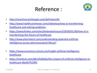 Reference :
• http://searchcio.techtarget.com/definition/AI.
• http://www.healthcareitnews.com/slideshow/how-ai-transforming-
healthcare-and-solving-problems.
• https://www.forbes.com/sites/forbestechcouncil/2018/01/30/how-ai-is-
transforming-the-future-of-healthcare.
• http://www.pharmtech.com/understanding-potential-artificial-
intelligence-across-pharmaceutical-lifecycl’.
• https://www.accenture.com/us-en/insight-artificial-intelligence-
healthcare.
• https://medium.com/@Unfoldlabs/the-impact-of-artificial-intelligence-in-
healthcare-4bc657f129f5.
4/10/2018 Artificial Intelligence in Healthcare 21
 