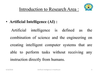 Introduction to Research Area :
• Artificial Intelligence (AI) :
Artificial intelligence is defined as the
combination of science and the engineering on
creating intelligent computer systems that are
able to perform tasks without receiving any
instruction directly from humans.
4/10/2018 Artificial Intelligence in Healthcare 3
 