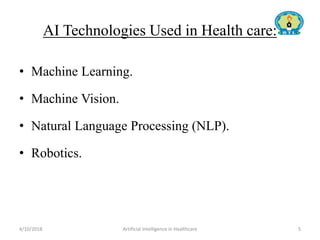 AI Technologies Used in Health care:
• Machine Learning.
• Machine Vision.
• Natural Language Processing (NLP).
• Robotics.
4/10/2018 Artificial Intelligence in Healthcare 5
 