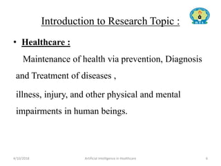 Introduction to Research Topic :
• Healthcare :
Maintenance of health via prevention, Diagnosis
and Treatment of diseases ,
illness, injury, and other physical and mental
impairments in human beings.
4/10/2018 Artificial Intelligence in Healthcare 6
 