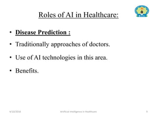 Roles of AI in Healthcare:
• Disease Prediction :
• Traditionally approaches of doctors.
• Use of AI technologies in this area.
• Benefits.
4/10/2018 Artificial Intelligence in Healthcare 9
 