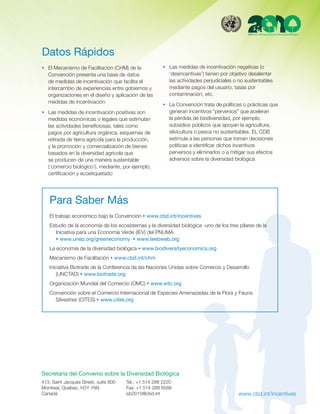 Datos Rápidos
n  El Mecanismo de Facilitación (CHM) de la             n  Las medidas de incentivación negativas (o
   Convención presenta una base de datos                   ‘desincentivas’) tienen por objetivo desalentar
   de medidas de incentivación que facilita el             las actividades perjudiciales o no sustentables
   intercambio de experiencias entre gobiernos y           mediante pagos del usuario, tasas por
   organizaciones en el diseño y aplicación de las         contaminación, etc.
   medidas de incentivación
                                                        n  La Convención trata de políticas o prácticas que
n  Las medidas de incentivación positivas son              generan incentivos “perversos” que aceleran
   medidas económicas o legales que estimulan              la pérdida de biodiversidad, por ejemplo,
   las actividades beneficiosas, tales como                subsidios públicos que apoyan la agricultura,
   pagos por agricultura orgánica, esquemas de             silvicultura o pesca no sustentables. EL CDB
   retirada de tierra agrícola para la producción,         estimula a las personas que toman decisiones
   y la promoción y comercialización de bienes             políticas a identificar dichos incentivos
   basados en la diversidad agrícola que                   perversos y eliminarlos o a mitigar sus efectos
   se producen de una manera sustentable                   adversos sobre la diversidad biológica
   (‘comercio biológico’), mediante, por ejemplo,
   certificación y ecoetiquetado




   Para Saber Más
   El trabajo económico bajo la Convención n www.cbd.int/incentives
   Estudio de la economía de los ecosistemas y la diversidad biológica -uno de los tres pilares de la
     Iniciativa para una Economía Verde (IEV) del PNUMA 
     n www.unep.org/greeneconomy  n www.teebweb.org
   La economía de la diversidad biológica n www.biodiversityeconomics.org
   Mecanismo de Facilitación n www.cbd.int/chm
   Iniciativa Biotrade de la Conferencia de las Naciones Unidas sobre Comercio y Desarrollo
      (UNCTAD) n www.biotrade.org
   Organización Mundial del Comercio (OMC) n www.wto.org
   Convención sobre el Comercio Internacional de Especies Amenazadas de la Flora y Fauna
     Silvestres (CITES) n www.cites.org




Secretaría del Convenio sobre la Diversidad Biológica
413, Saint Jacques Street, suite 800   Tel.: +1 514 288 2220
Montreal, Quebec, H2Y 1N9              Fax: +1 514 288 6588
Canadá                                 iyb2010@cbd.int                                    www.cbd.int/incentives
 